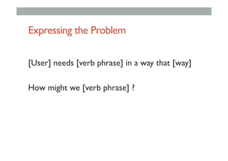 Expressing the Problem
[User] needs [verb phrase] in a way that [way]
How might we [verb phrase] ?
 