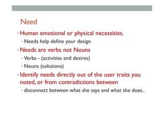Need
• Human emotional or physical necessities.
• Needs help define your design
• Needs are verbs not Nouns
• Verbs - (activities and desires)
• Nouns (solutions)
• Identify needs directly out of the user traits you
noted, or from contradictions between
• disconnect between what she says and what she does..
 
