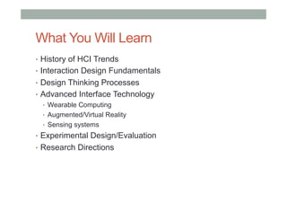 What You Will Learn
•  History of HCI Trends
•  Interaction Design Fundamentals
•  Design Thinking Processes
•  Advanced Interface Technology
•  Wearable Computing
•  Augmented/Virtual Reality
•  Sensing systems
•  Experimental Design/Evaluation
•  Research Directions
 