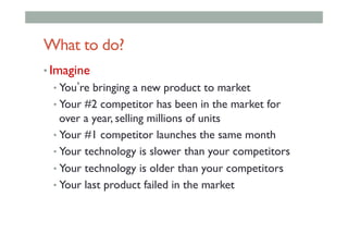 What to do?
• Imagine
• You re bringing a new product to market
• Your #2 competitor has been in the market for
over a year, selling millions of units
• Your #1 competitor launches the same month
• Your technology is slower than your competitors
• Your technology is older than your competitors
• Your last product failed in the market
 