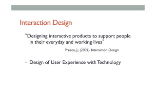 Interaction Design
Designing interactive products to support people
in their everyday and working lives		
	 	 	 	Preece, J., (2002). Interaction Design
•  Design of User Experience with Technology
 