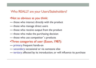 Who REALLY are your Users/Stakeholders?
• Not as obvious as you think:
— those who interact directly with the product
— those who manage direct users
— those who receive output from the product
— those who make the purchasing decision
— those who use competitor’s products
• Three categories of user (Eason, 1987):
— primary: frequent hands-on
— secondary: occasional or via someone else
— tertiary: affected by its introduction, or will influence its purchase
 