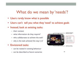 99
What do we mean by ‘needs’?
•  Users rarely know what is possible
•  Users can’t tell you what they ‘need’ to achieve goals
•  Instead, look at existing tasks:
–  their context
–  what information do they require?
–  who collaborates to achieve the task?
–  why is the task achieved the way it is?
•  Envisioned tasks:
–  can be rooted in existing behaviour
–  can be described as future scenarios
 