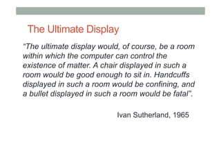 The Ultimate Display
“The ultimate display would, of course, be a room
within which the computer can control the
existence...