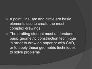 A point, line, arc and circle are basic
elements use to create the most
complex drawings.
 The drafting student must un...