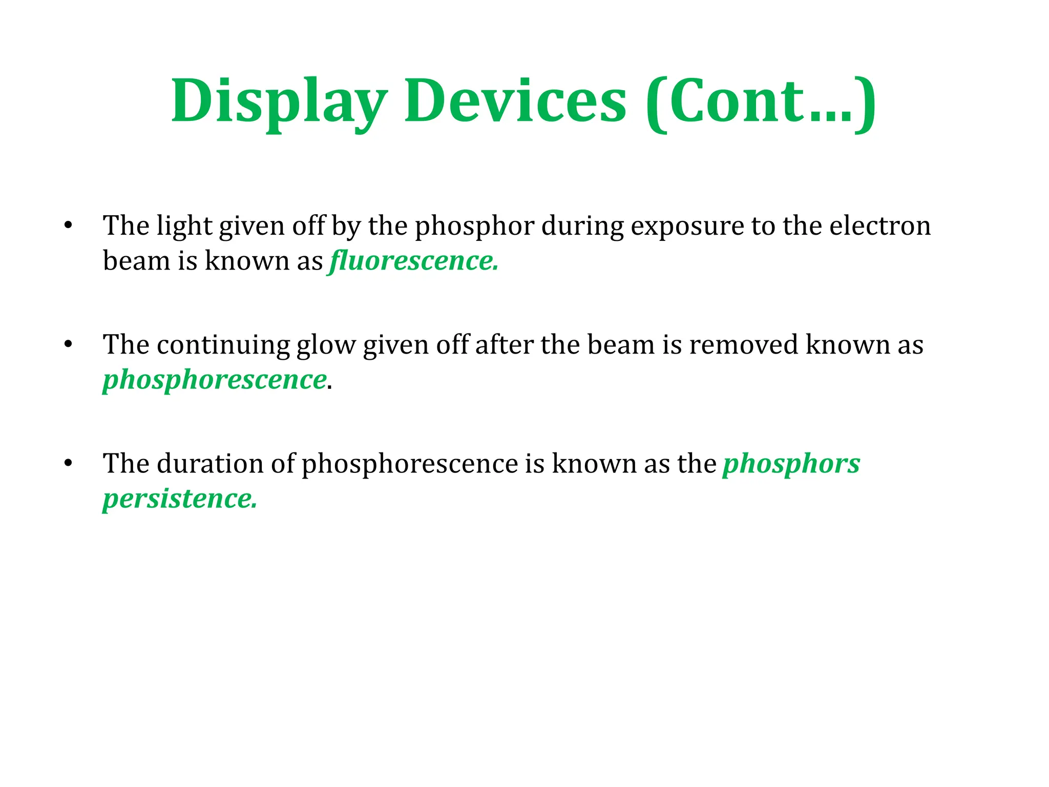 • The light given off by the phosphor during exposure to the electron
beam is known as fluorescence.
• The continuing glow given off after the beam is removed known as
phosphorescence.
• The duration of phosphorescence is known as the phosphors
persistence.
Display Devices (Cont…)
 