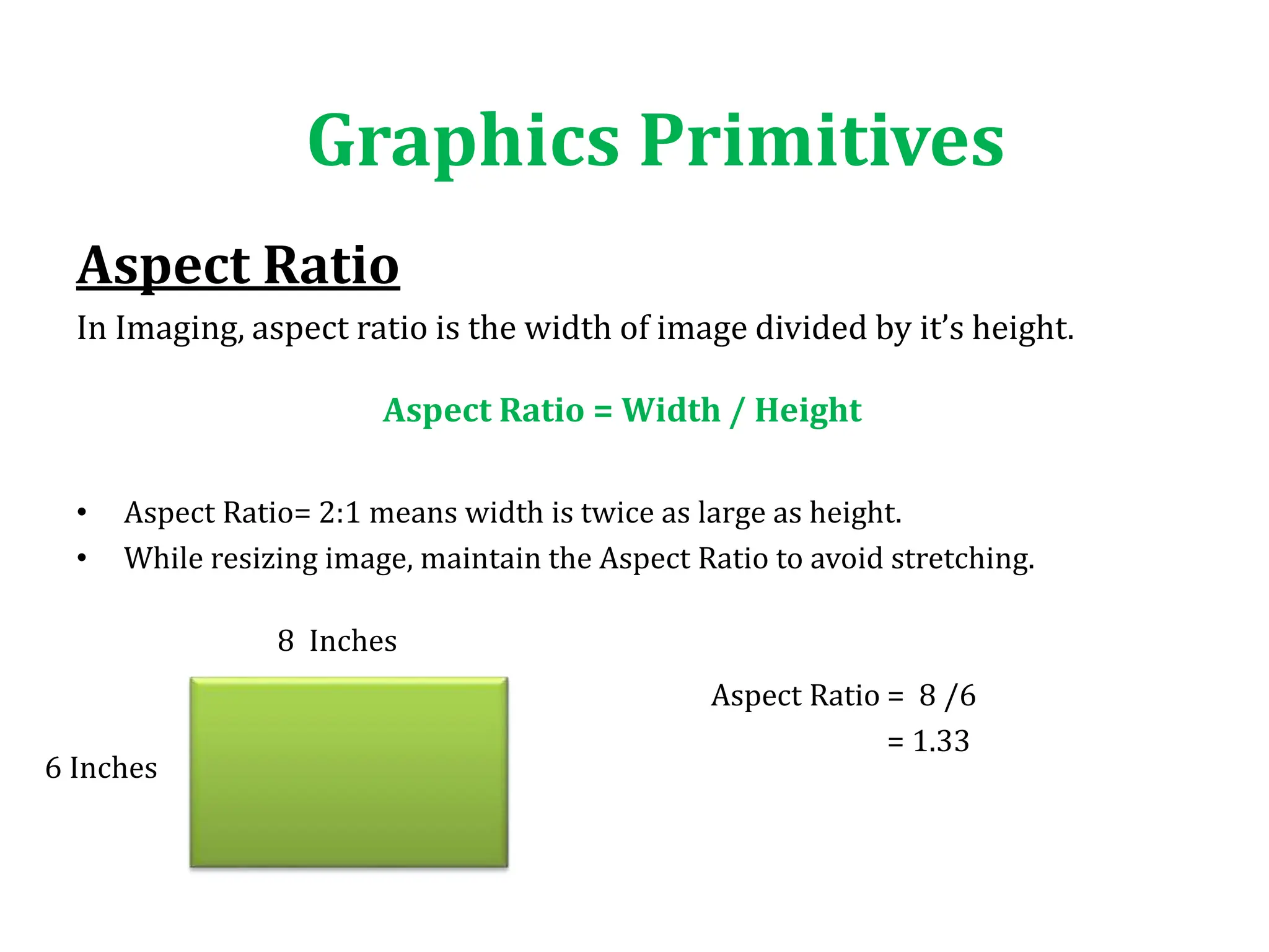Aspect Ratio
In Imaging, aspect ratio is the width of image divided by it’s height.
• Aspect Ratio= 2:1 means width is twice as large as height.
• While resizing image, maintain the Aspect Ratio to avoid stretching.
Aspect Ratio = 8 /6
= 1.33
Graphics Primitives
Aspect Ratio = Width / Height
8 Inches
6 Inches
 