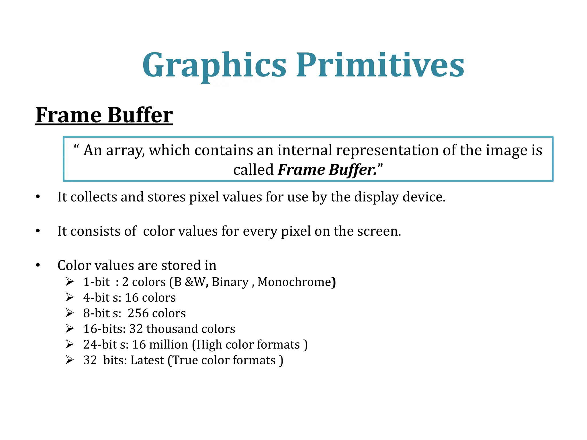 Frame Buffer
• It collects and stores pixel values for use by the display device.
• It consists of color values for every pixel on the screen.
• Color values are stored in
 1-bit : 2 colors (B &W, Binary , Monochrome)
 4-bit s: 16 colors
 8-bit s: 256 colors
 16-bits: 32 thousand colors
 24-bit s: 16 million (High color formats )
 32 bits: Latest (True color formats )
Graphics Primitives
“ An array, which contains an internal representation of the image is
called Frame Buffer.”
 