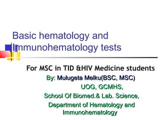 Basic hematology and
Immunohematology tests
For MSC in TID &HIV Medicine students
By:By: Mulugeta Melku(BSC, MSC)Mulugeta Melku(BSC, MSC)
UOG, GCMHS,UOG, GCMHS,
School Of Biomed.& Lab. Science,School Of Biomed.& Lab. Science,
Department of Hematology andDepartment of Hematology and
ImmunohematologyImmunohematology
 
