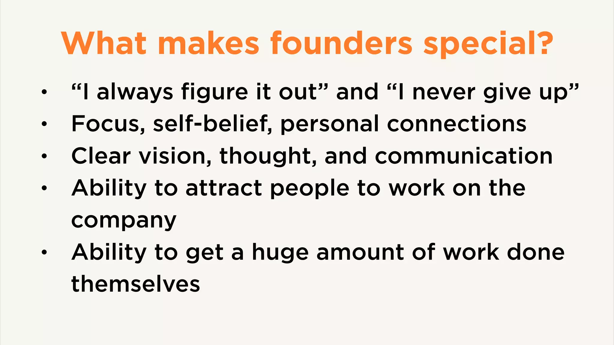 What makes founders special?
• “I always ﬁgure it out” and “I never give up”
• Focus, self-belief, personal connections
• Clear vision, thought, and communication
• Ability to attract people to work on the
company
• Ability to get a huge amount of work done
themselves
 