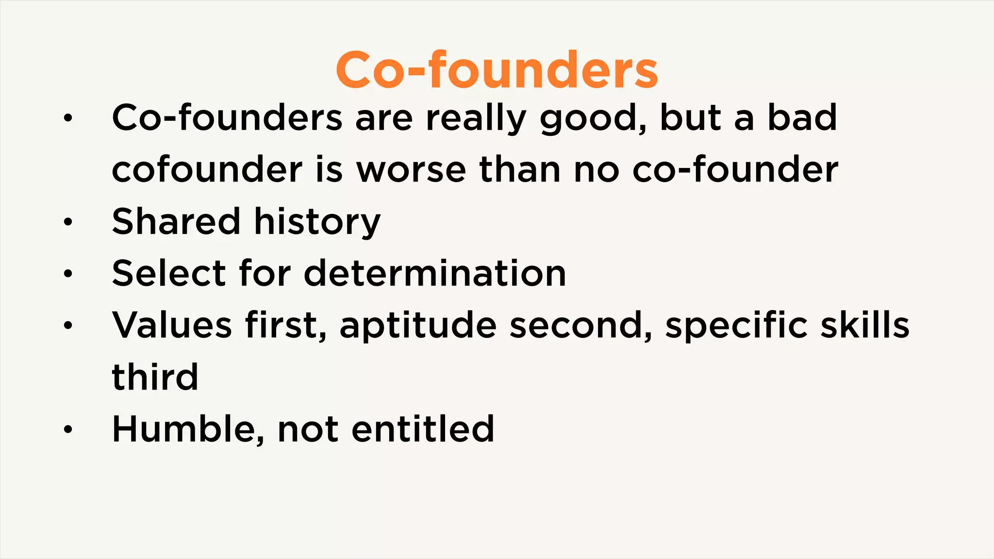 Co-founders
• Co-founders are really good, but a bad
cofounder is worse than no co-founder
• Shared history
• Select for determination
• Values ﬁrst, aptitude second, speciﬁc skills
third
• Humble, not entitled
 