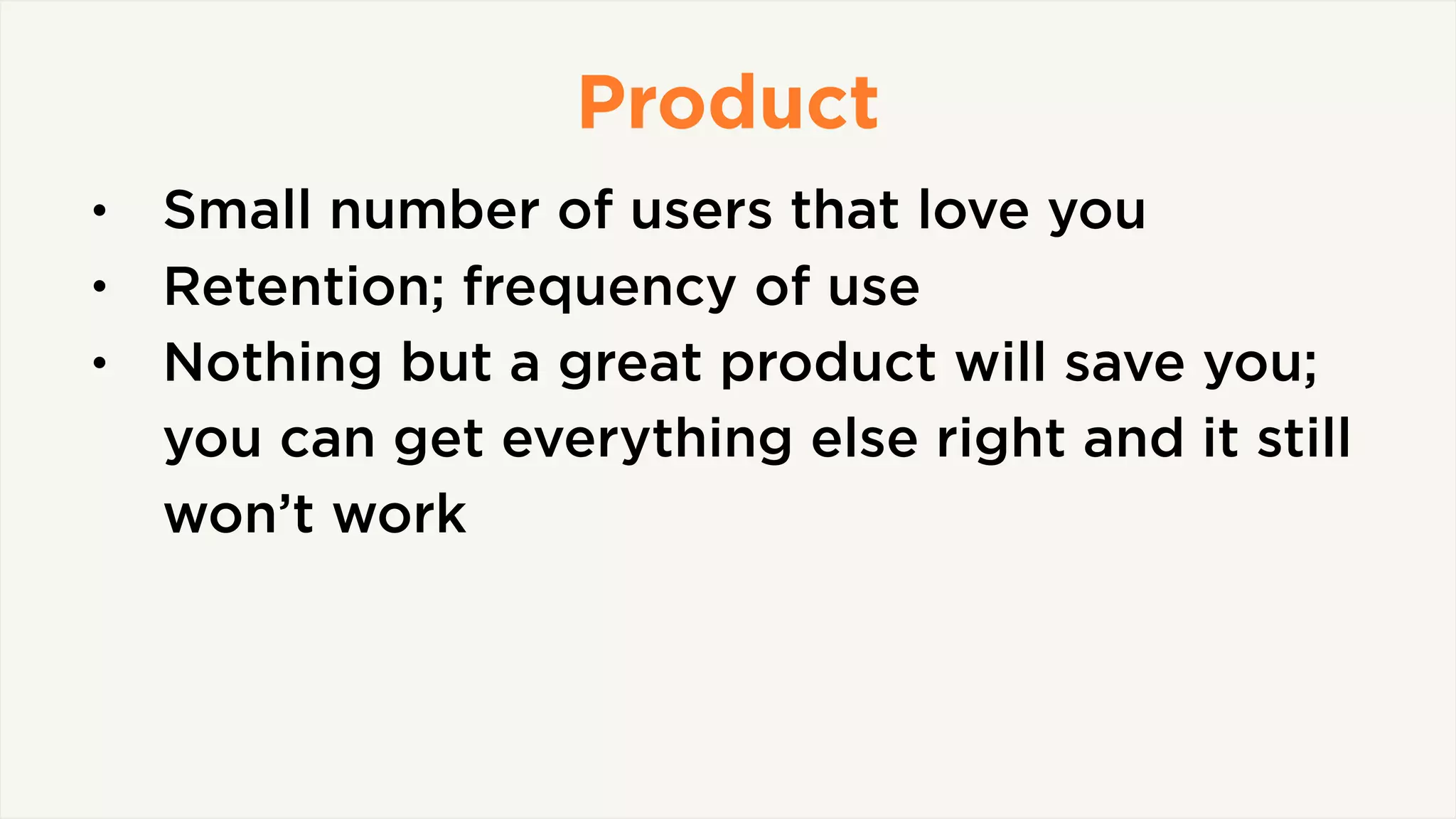 Product
• Small number of users that love you
• Retention; frequency of use
• Nothing but a great product will save you;
you can get everything else right and it still
won’t work
 