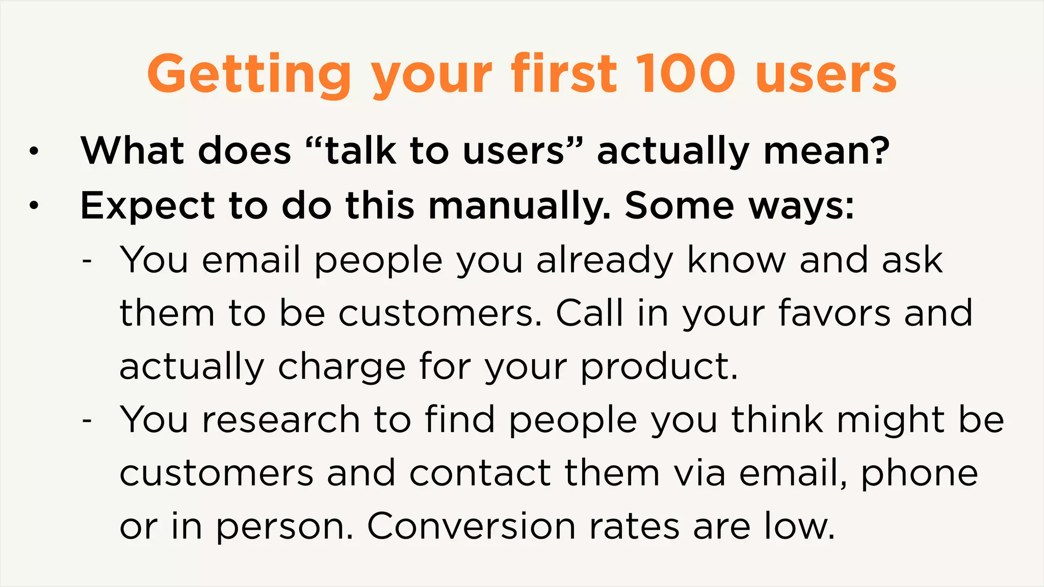 Getting your ﬁrst 100 users
• What does “talk to users” actually mean?
• Expect to do this manually. Some ways:
- You email people you already know and ask
them to be customers. Call in your favors and
actually charge for your product.
- You research to ﬁnd people you think might be
customers and contact them via email, phone
or in person. Conversion rates are low.
 