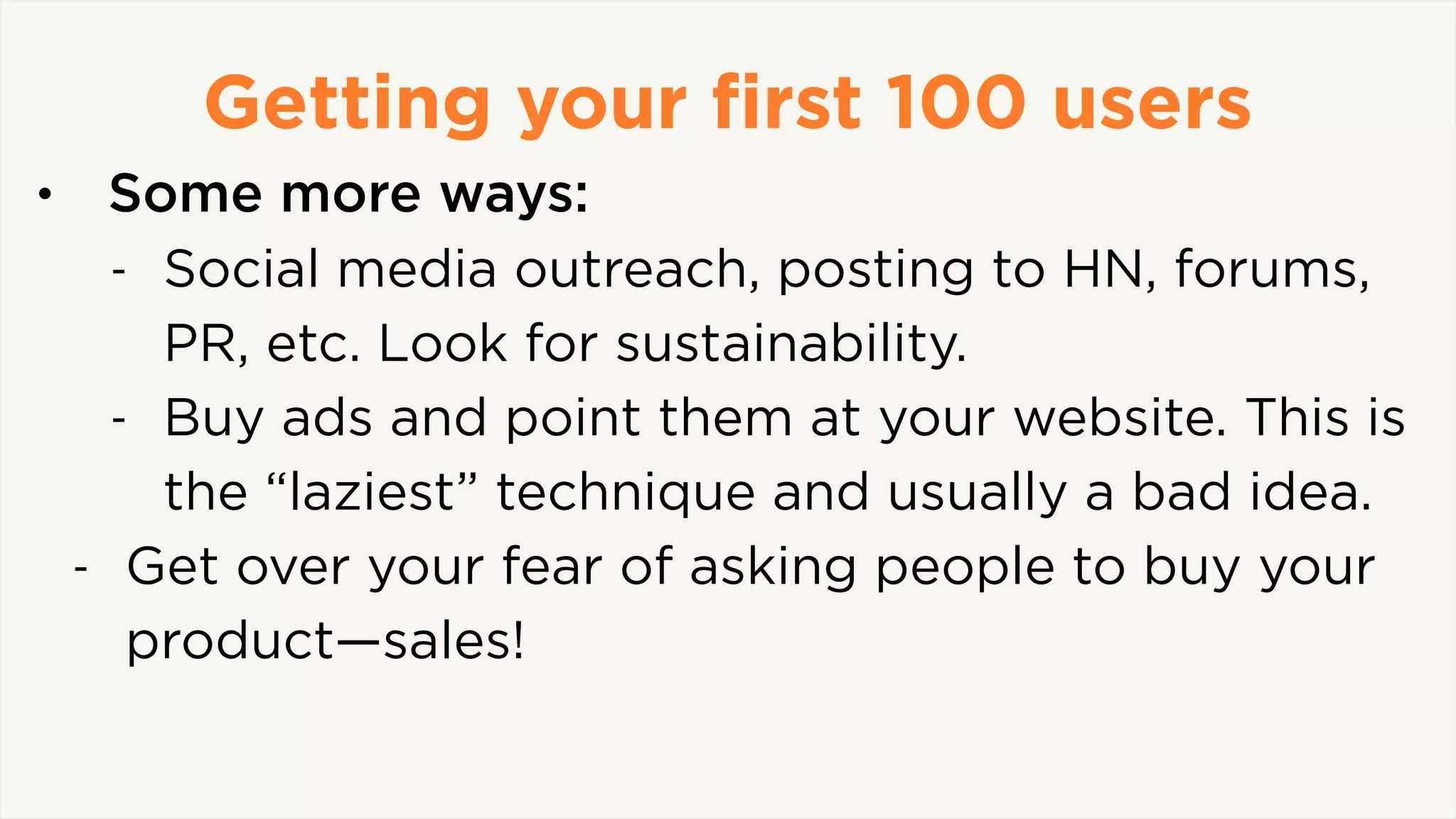 Getting your ﬁrst 100 users
• Some more ways:
- Social media outreach, posting to HN, forums,
PR, etc. Look for sustainability.
- Buy ads and point them at your website. This is
the “laziest” technique and usually a bad idea.
- Get over your fear of asking people to buy your
product—sales!
 