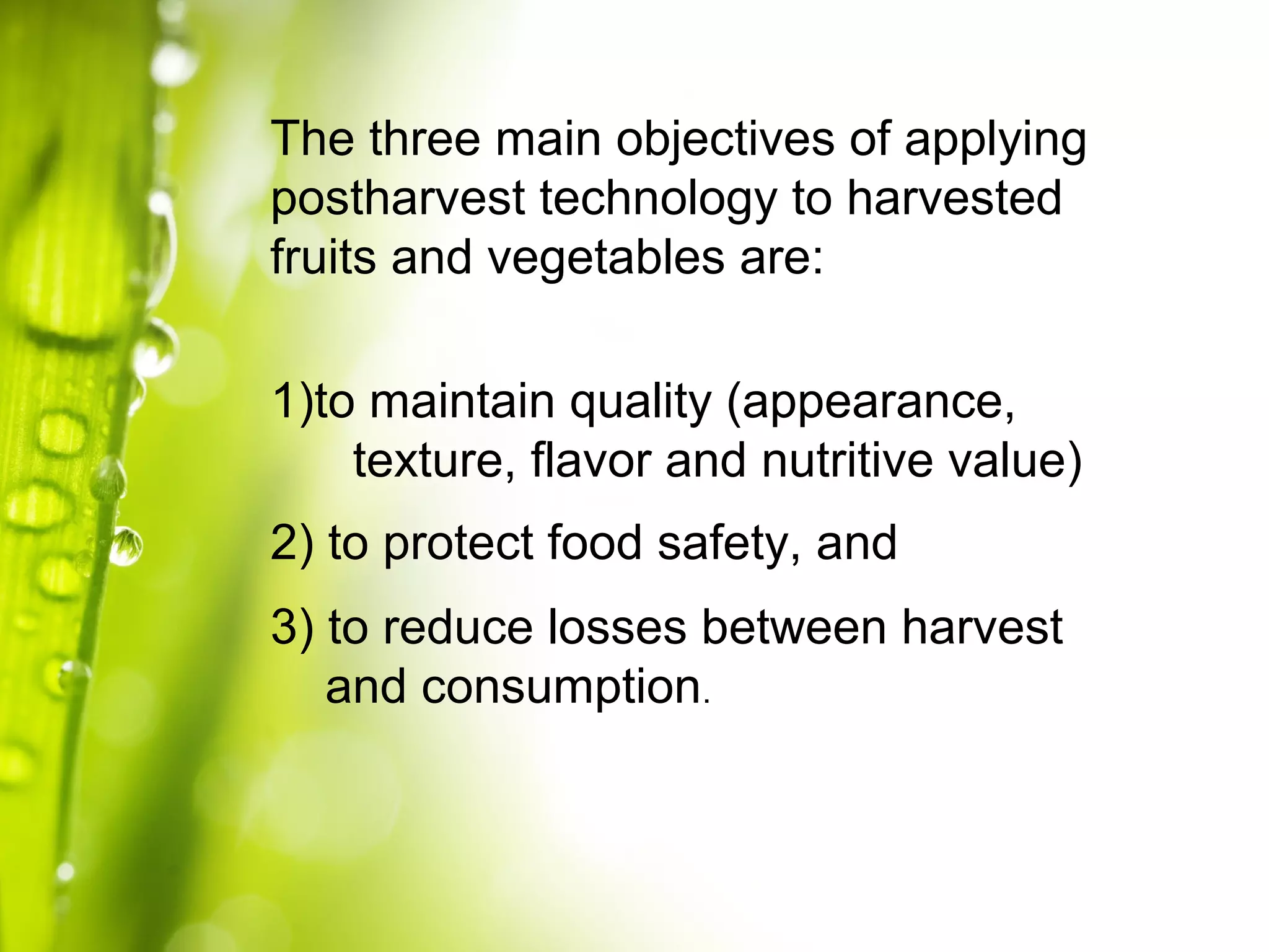 The three main objectives of applying
postharvest technology to harvested
fruits and vegetables are:
1)to maintain quality (appearance,
texture, flavor and nutritive value)
2) to protect food safety, and
3) to reduce losses between harvest
and consumption.
 