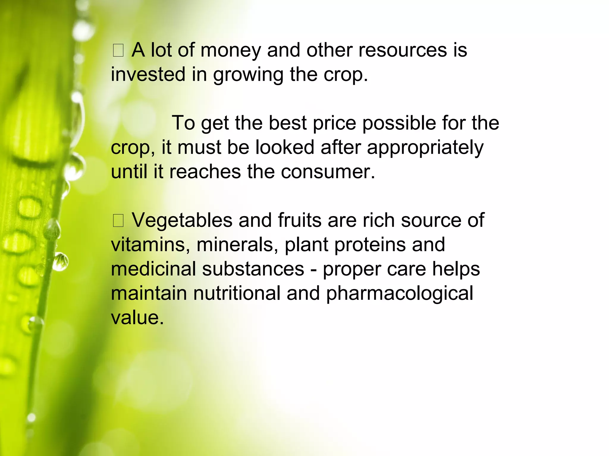 􀀹 A lot of money and other resources is
invested in growing the crop.
To get the best price possible for the
crop, it must be looked after appropriately
until it reaches the consumer.
􀀹 Vegetables and fruits are rich source of
vitamins, minerals, plant proteins and
medicinal substances - proper care helps
maintain nutritional and pharmacological
value.
 