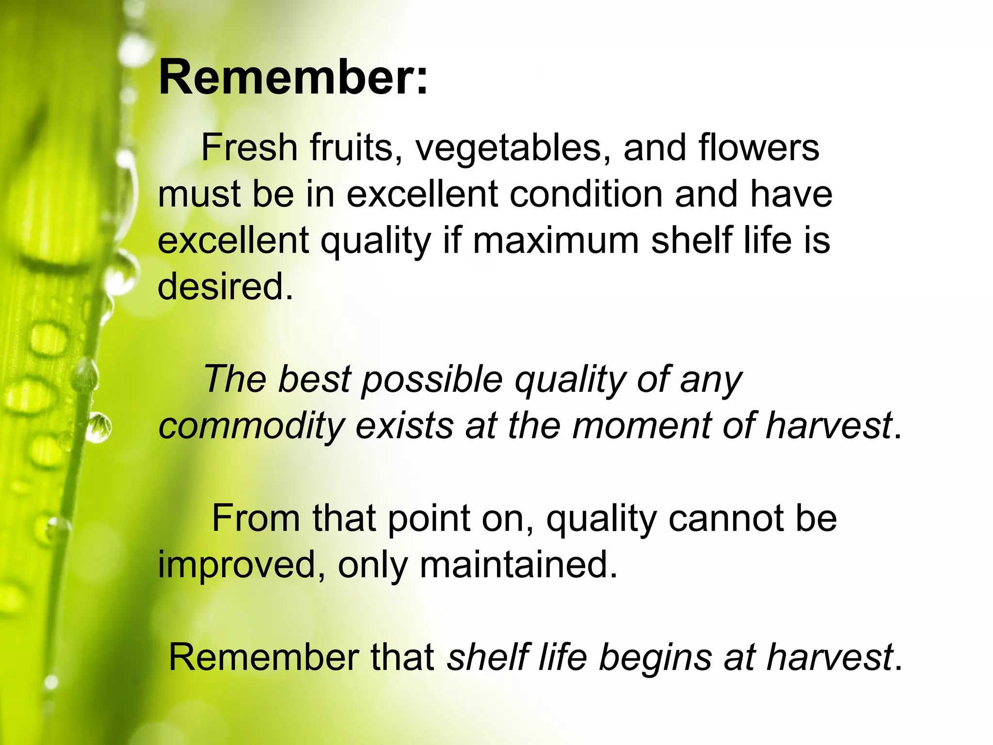 Fresh fruits, vegetables, and flowers
must be in excellent condition and have
excellent quality if maximum shelf life is
desired.
The best possible quality of any
commodity exists at the moment of harvest.
From that point on, quality cannot be
improved, only maintained.
Remember that shelf life begins at harvest.
Remember:
 
