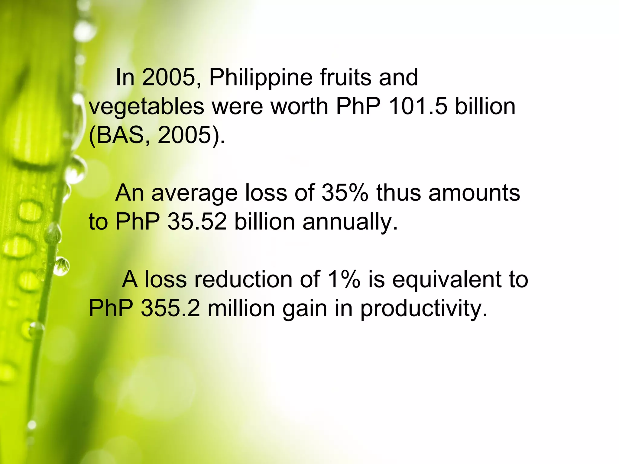 In 2005, Philippine fruits and
vegetables were worth PhP 101.5 billion
(BAS, 2005).
An average loss of 35% thus amounts
to PhP 35.52 billion annually.
A loss reduction of 1% is equivalent to
PhP 355.2 million gain in productivity.
 