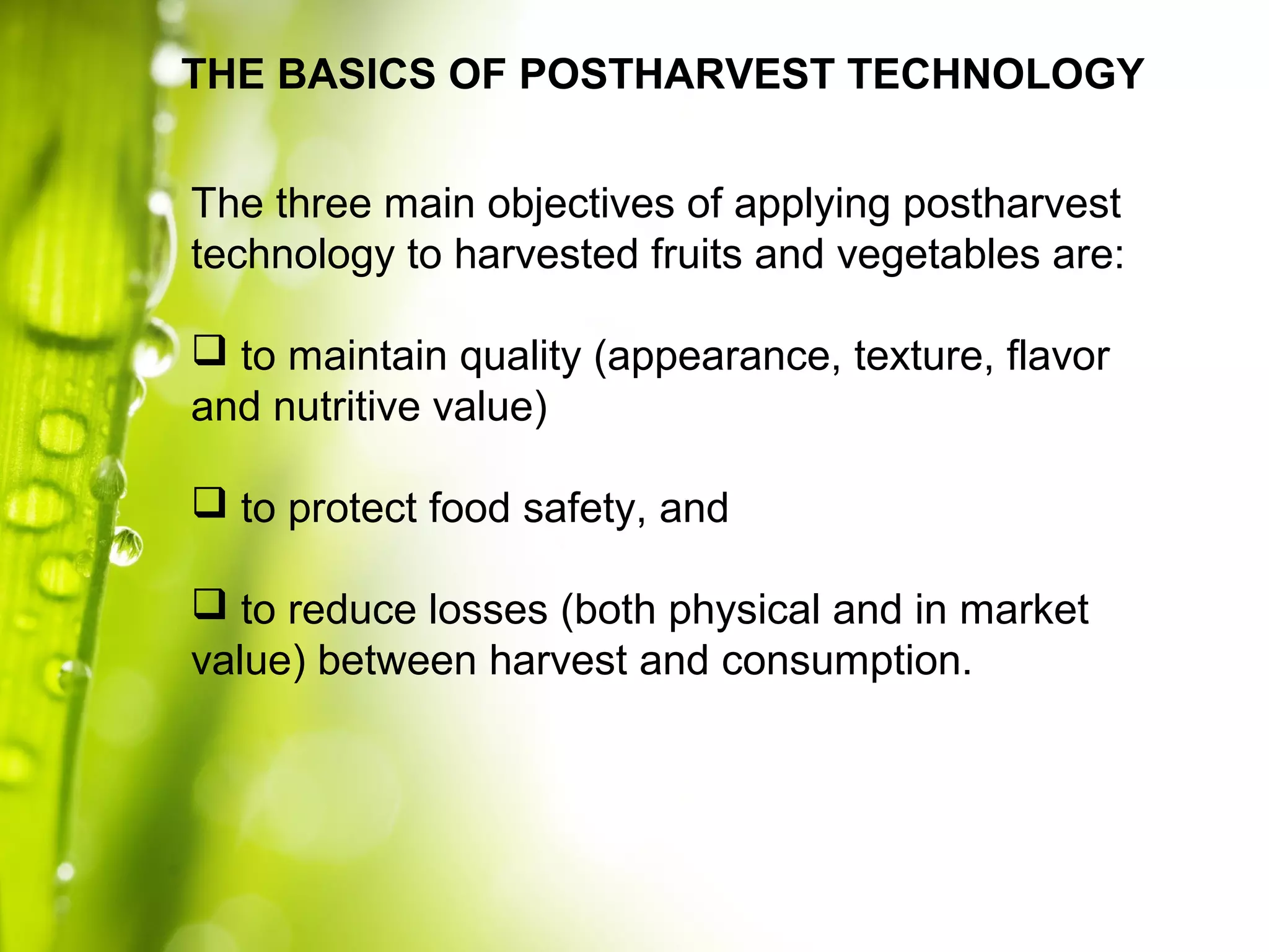 The three main objectives of applying postharvest
technology to harvested fruits and vegetables are:
 to maintain quality (appearance, texture, flavor
and nutritive value)
 to protect food safety, and
 to reduce losses (both physical and in market
value) between harvest and consumption.
THE BASICS OF POSTHARVEST TECHNOLOGY
 