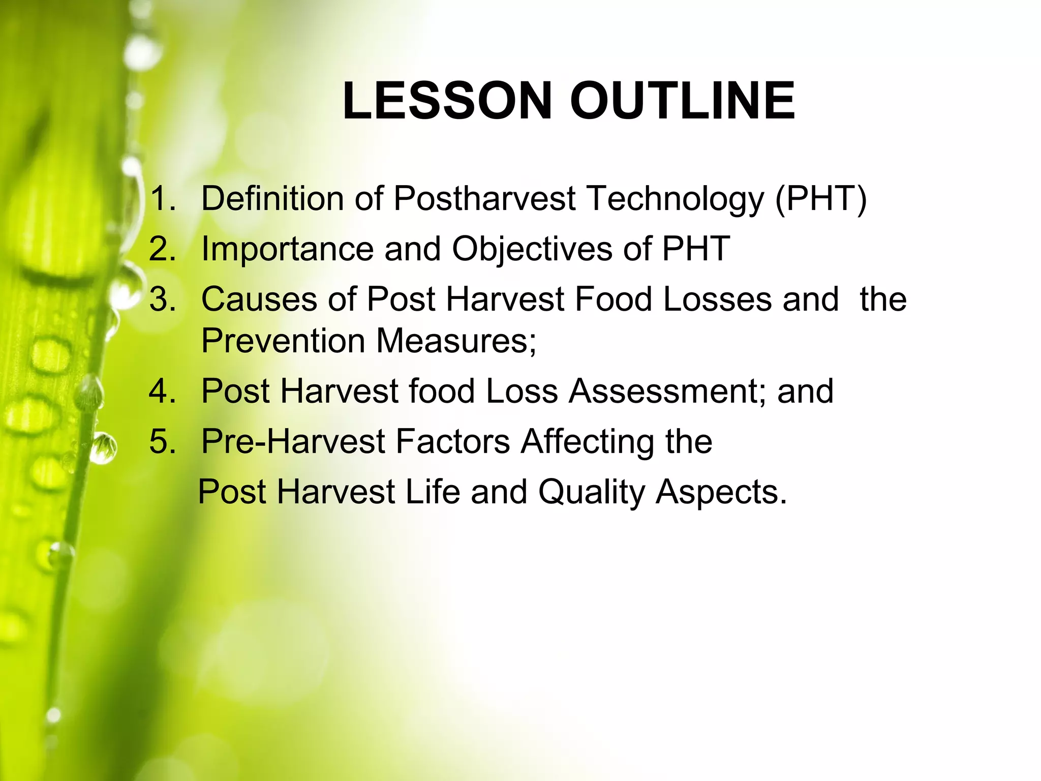 LESSON OUTLINE
1. Definition of Postharvest Technology (PHT)
2. Importance and Objectives of PHT
3. Causes of Post Harvest Food Losses and the
Prevention Measures;
4. Post Harvest food Loss Assessment; and
5. Pre-Harvest Factors Affecting the
Post Harvest Life and Quality Aspects.
 