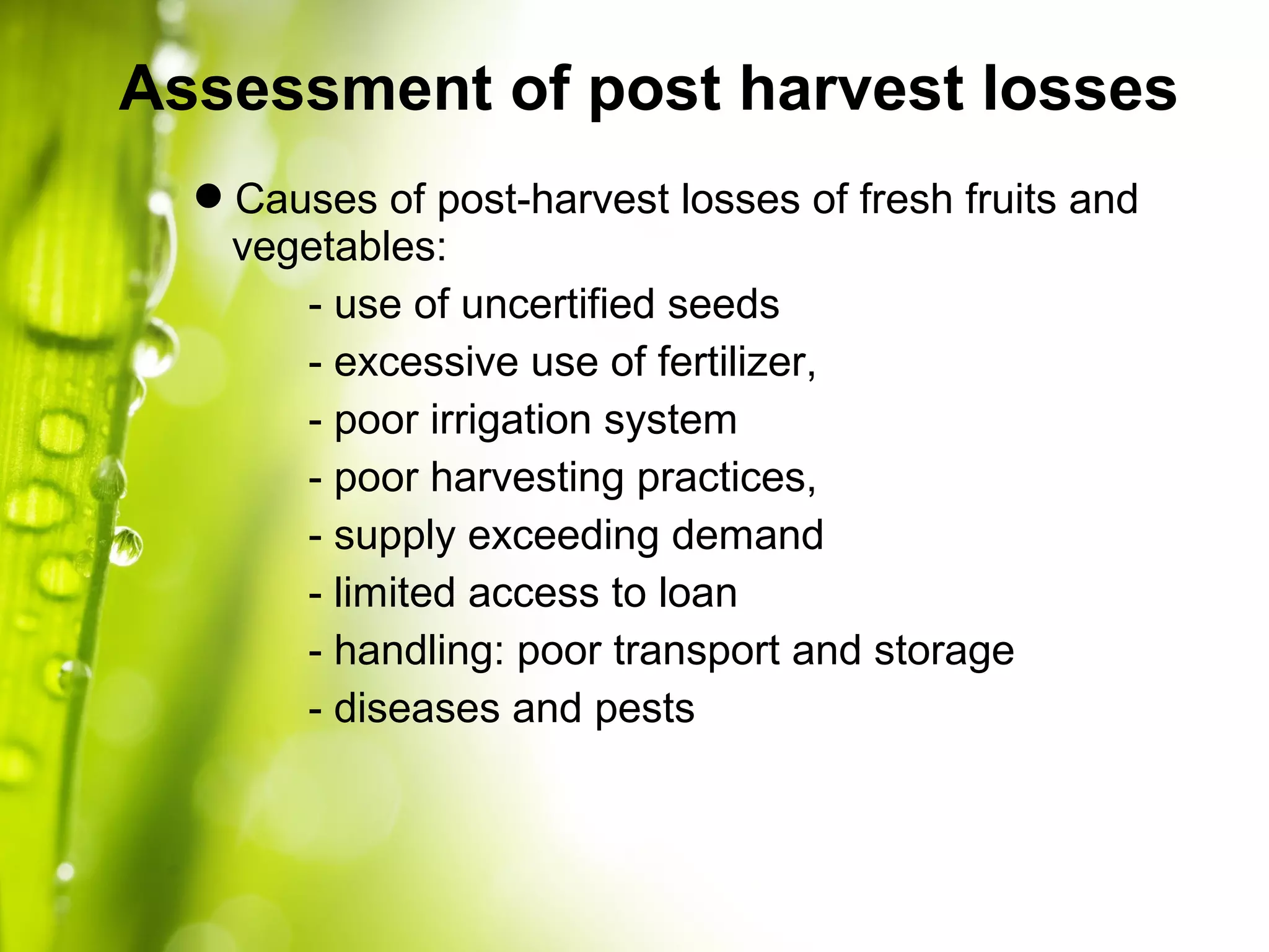 Causes of post-harvest losses of fresh fruits and
vegetables:
- use of uncertified seeds
- excessive use of fertilizer,
- poor irrigation system
- poor harvesting practices,
- supply exceeding demand
- limited access to loan
- handling: poor transport and storage
- diseases and pests
Assessment of post harvest losses
 