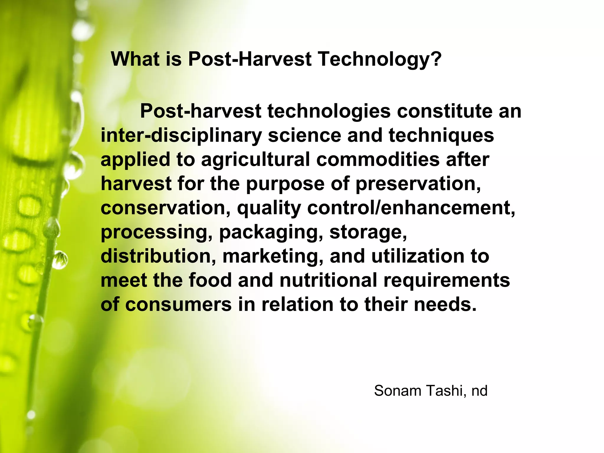 Post-harvest technologies constitute an
inter-disciplinary science and techniques
applied to agricultural commodities after
harvest for the purpose of preservation,
conservation, quality control/enhancement,
processing, packaging, storage,
distribution, marketing, and utilization to
meet the food and nutritional requirements
of consumers in relation to their needs.
What is Post-Harvest Technology?
Sonam Tashi, nd
 