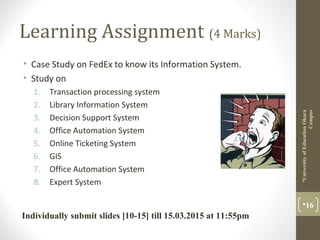 Learning Assignment (4 Marks)
• Case Study on FedEx to know its Information System.
• Study on
1. Transaction processing system
2. Library Information System
3. Decision Support System
4. Office Automation System
5. Online Ticketing System
6. GIS
7. Office Automation System
8. Expert System
16
UniversityofEducationOkara
Campus
Individually submit slides [10-15] till 15.03.2015 at 11:55pm
 