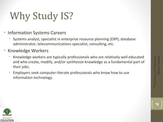 Why Study IS?
• Information Systems Careers
• Systems analyst, specialist in enterprise resource planning (ERP), database
administrator, telecommunications specialist, consulting, etc.
• Knowledge Workers
• Knowledge workers are typically professionals who are relatively well educated
and who create, modify, and/or synthesize knowledge as a fundamental part of
their jobs.
• Employers seek computer-literate professionals who know how to use
information technology.
UniversityofEducation
OkaraCampus
8
 
