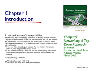 Introduction 1-1
Chapter 1
Introduction
Computer
Networking: A Top
Down Approach
6th
edition
Jim Kurose, Keith Ross
Addison-Wesley
March 2012
A note on the use of these ppt slides:
We’re making these slides freely available to all (faculty, students, readers).
They’re in PowerPoint form so you see the animations; and can add, modify,
and delete slides (including this one) and slide content to suit your needs.
They obviously represent a lot of work on our part. In return for use, we only
ask the following:
 If you use these slides (e.g., in a class) that you mention their source
(after all, we’d like people to use our book!)
 If you post any slides on a www site, that you note that they are adapted
from (or perhaps identical to) our slides, and note our copyright of this
material.
Thanks and enjoy! JFK/KWR
All material copyright 1996-2012
J.F Kurose and K.W. Ross, All Rights Reserved
 