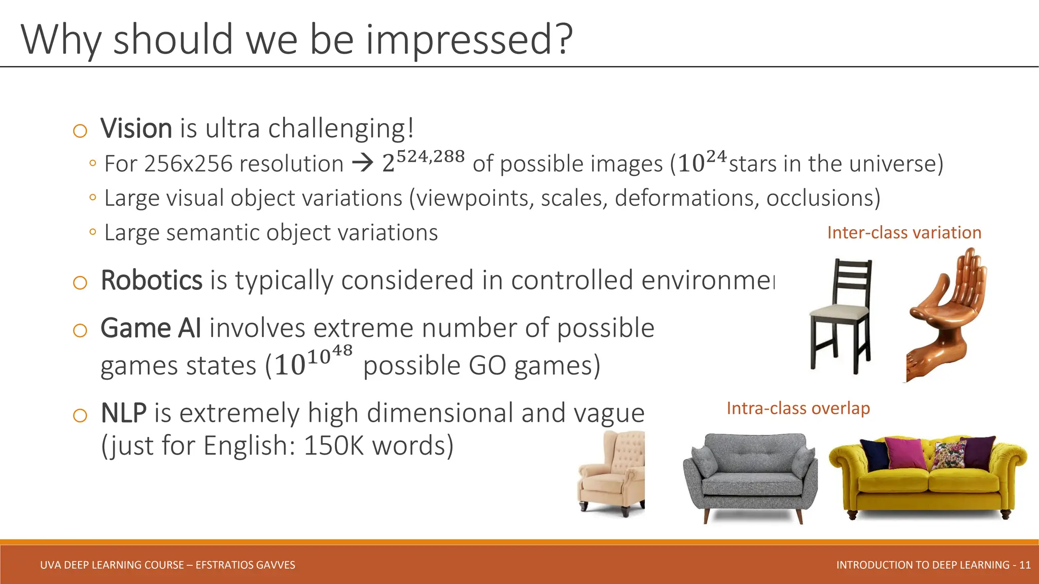 UVA DEEP LEARNING COURSE – EFSTRATIOS GAVVES DEEPER INTO DEEP LEARNING AND OPTIMIZATIONS - 11
UVA DEEP LEARNING COURSE – EFSTRATIOS GAVVES INTRODUCTION TO DEEP LEARNING - 11
o Vision is ultra challenging!
◦ For 256x256 resolution  2524,288
of possible images (1024
stars in the universe)
◦ Large visual object variations (viewpoints, scales, deformations, occlusions)
◦ Large semantic object variations
o Robotics is typically considered in controlled environments
o Game AI involves extreme number of possible
games states (101048
possible GO games)
o NLP is extremely high dimensional and vague
(just for English: 150K words)
Why should we be impressed?
Inter-class variation
Intra-class overlap
 