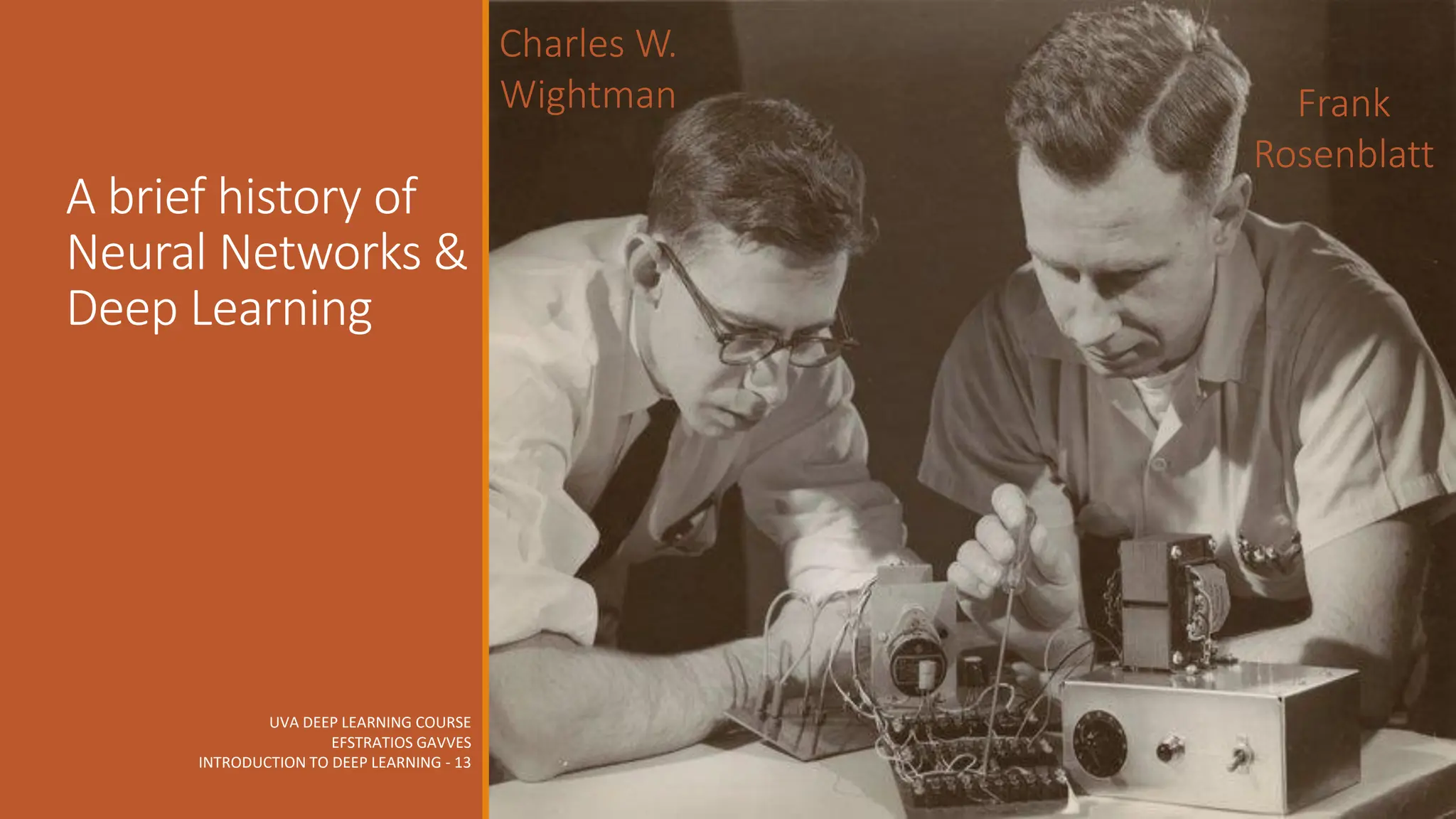 UVA DEEP LEARNING COURSE
EFSTRATIOS GAVVES
INTRODUCTION TO DEEP LEARNING - 13
A brief history of
Neural Networks &
Deep Learning
Frank
Rosenblatt
Charles W.
Wightman
 