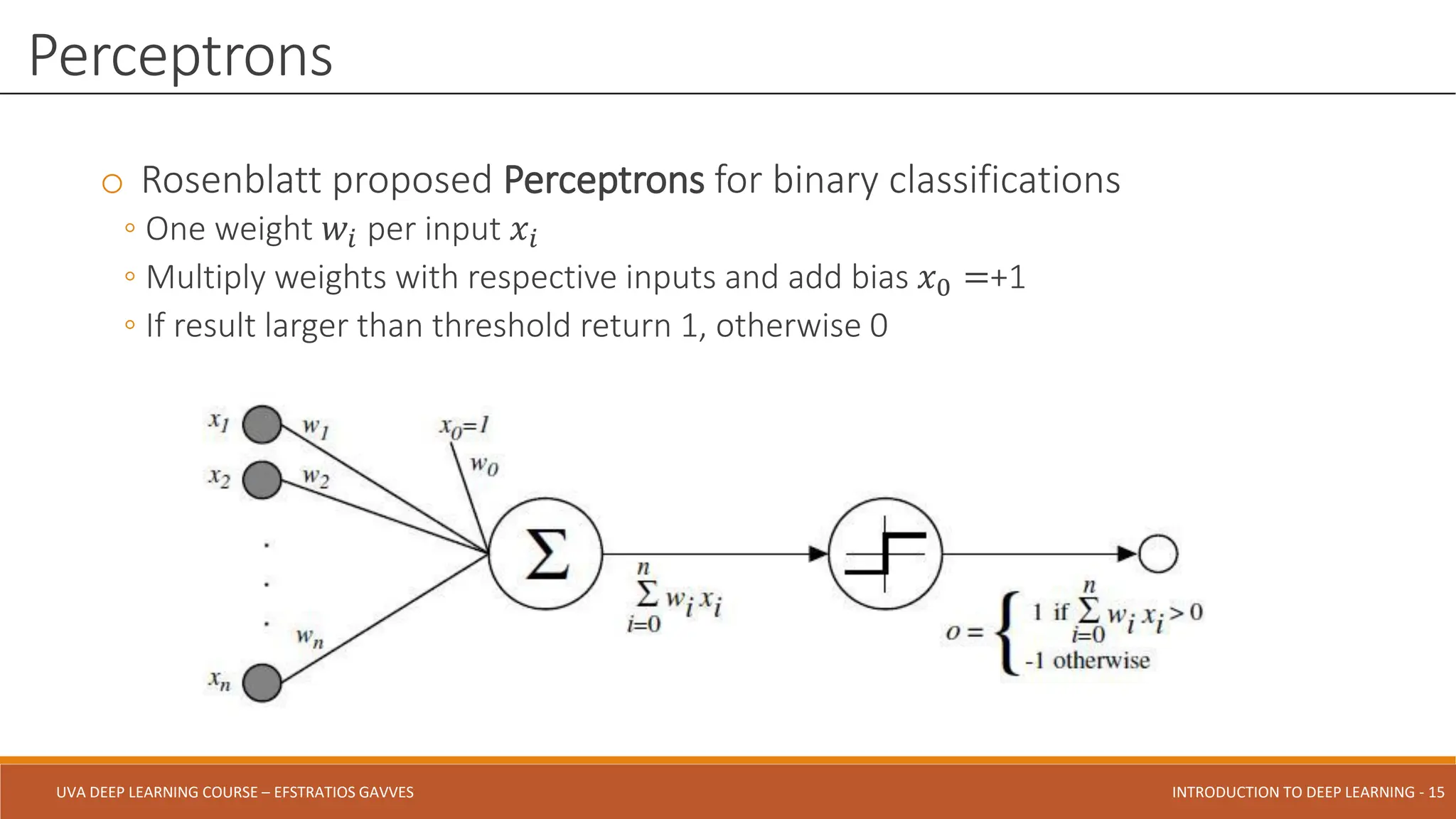 UVA DEEP LEARNING COURSE – EFSTRATIOS GAVVES DEEPER INTO DEEP LEARNING AND OPTIMIZATIONS - 15
UVA DEEP LEARNING COURSE – EFSTRATIOS GAVVES INTRODUCTION TO DEEP LEARNING - 15
o Rosenblatt proposed Perceptrons for binary classifications
◦ One weight 𝑤𝑖 per input 𝑥𝑖
◦ Multiply weights with respective inputs and add bias 𝑥0 =+1
◦ If result larger than threshold return 1, otherwise 0
Perceptrons
 