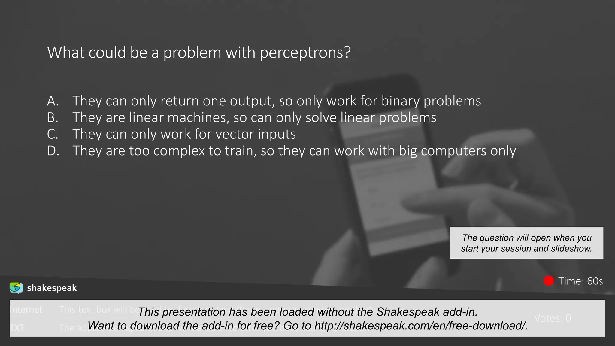 What could be a problem with perceptrons?
A. They can only return one output, so only work for binary problems
B. They are linear machines, so can only solve linear problems
C. They can only work for vector inputs
D. They are too complex to train, so they can work with big computers only
Votes: 0
Time: 60s
The question will open when you
start your session and slideshow.
Internet This text box will be used to describe the different message sending methods.
TXT The applicable explanations will be inserted after you have started a session.
This presentation has been loaded without the Shakespeak add-in.
Want to download the add-in for free? Go to http://shakespeak.com/en/free-download/.
 