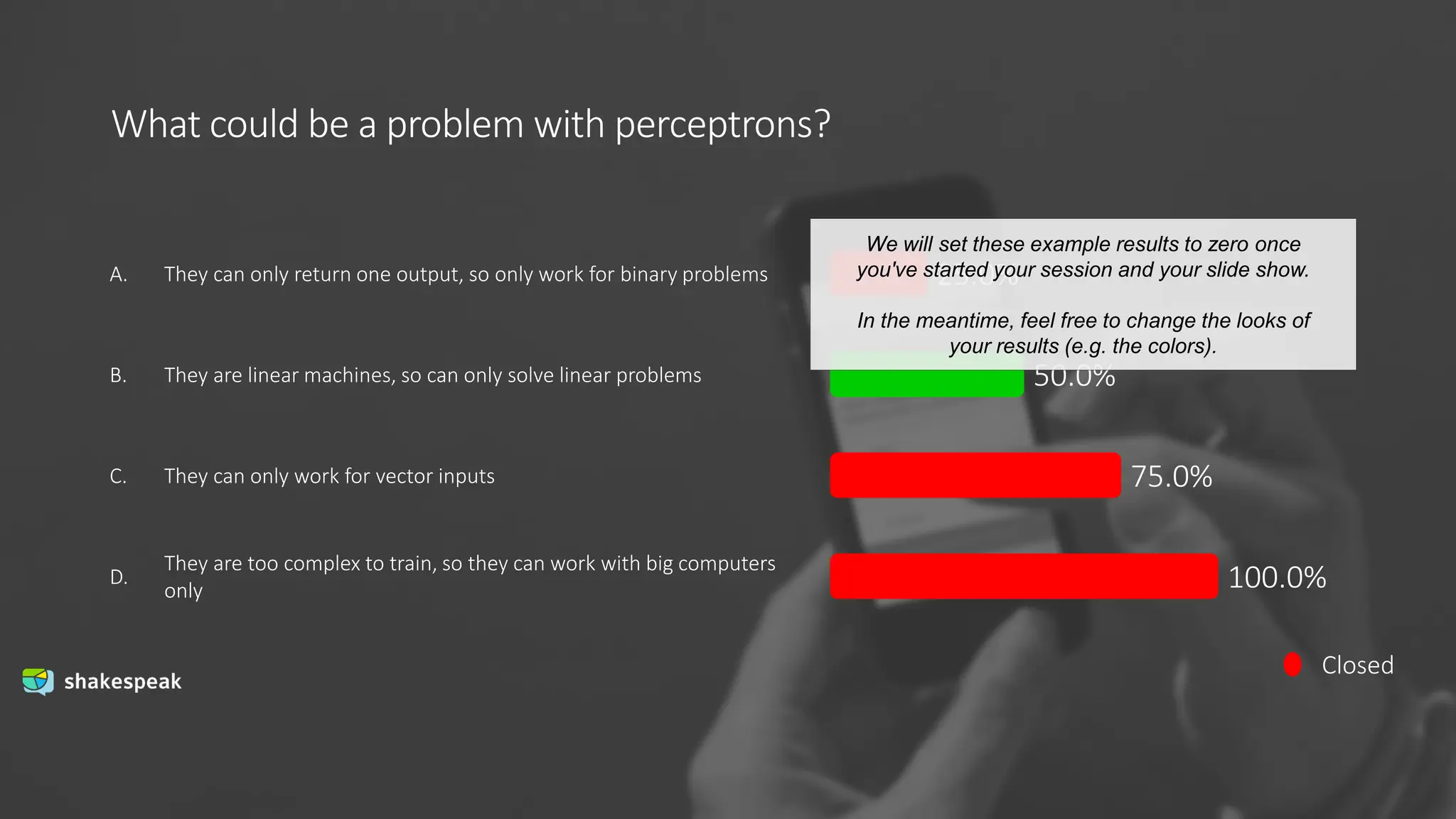 What could be a problem with perceptrons?
Closed
A.
B.
C.
D.
They can only return one output, so only work for binary problems
They are linear machines, so can only solve linear problems
They can only work for vector inputs
They are too complex to train, so they can work with big computers
only
25.0%
50.0%
75.0%
100.0%
We will set these example results to zero once
you've started your session and your slide show.
In the meantime, feel free to change the looks of
your results (e.g. the colors).
 