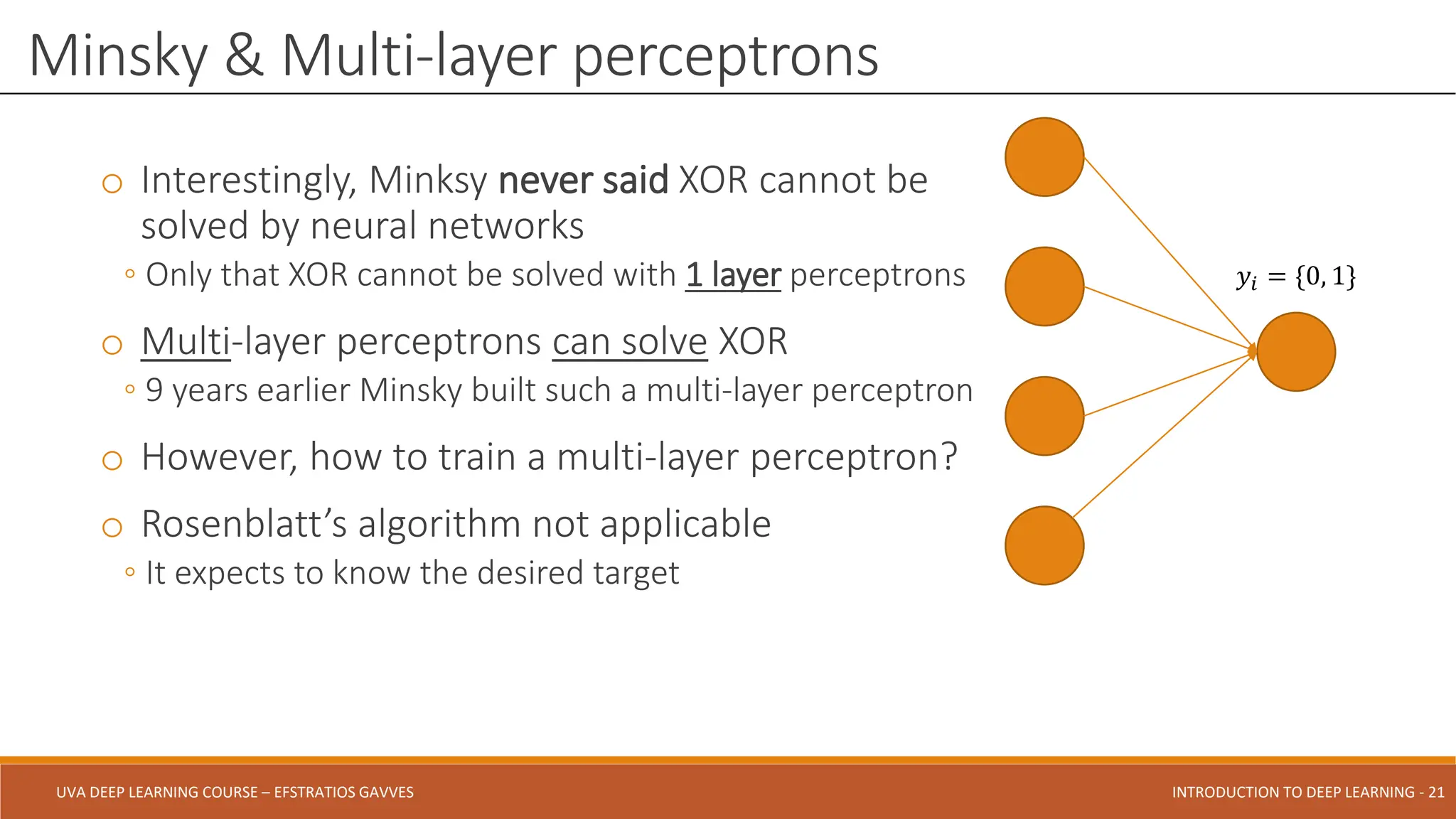 UVA DEEP LEARNING COURSE – EFSTRATIOS GAVVES DEEPER INTO DEEP LEARNING AND OPTIMIZATIONS - 21
UVA DEEP LEARNING COURSE – EFSTRATIOS GAVVES INTRODUCTION TO DEEP LEARNING - 21
o Interestingly, Minksy never said XOR cannot be
solved by neural networks
◦ Only that XOR cannot be solved with 1 layer perceptrons
o Multi-layer perceptrons can solve XOR
◦ 9 years earlier Minsky built such a multi-layer perceptron
o However, how to train a multi-layer perceptron?
o Rosenblatt’s algorithm not applicable
◦ It expects to know the desired target
Minsky & Multi-layer perceptrons
𝑦𝑖 = {0, 1}
 