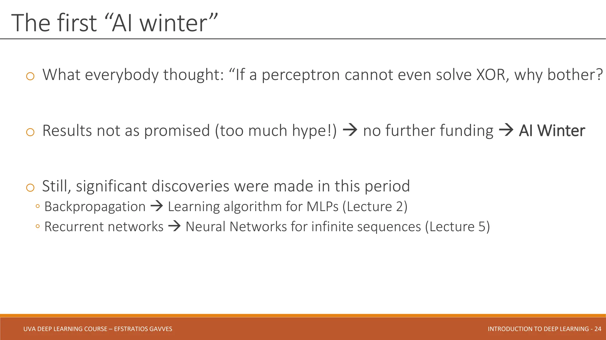 UVA DEEP LEARNING COURSE – EFSTRATIOS GAVVES DEEPER INTO DEEP LEARNING AND OPTIMIZATIONS - 24
UVA DEEP LEARNING COURSE – EFSTRATIOS GAVVES INTRODUCTION TO DEEP LEARNING - 24
o What everybody thought: “If a perceptron cannot even solve XOR, why bother?
o Results not as promised (too much hype!)  no further funding  AI Winter
o Still, significant discoveries were made in this period
◦ Backpropagation  Learning algorithm for MLPs (Lecture 2)
◦ Recurrent networks  Neural Networks for infinite sequences (Lecture 5)
The first “AI winter”
 