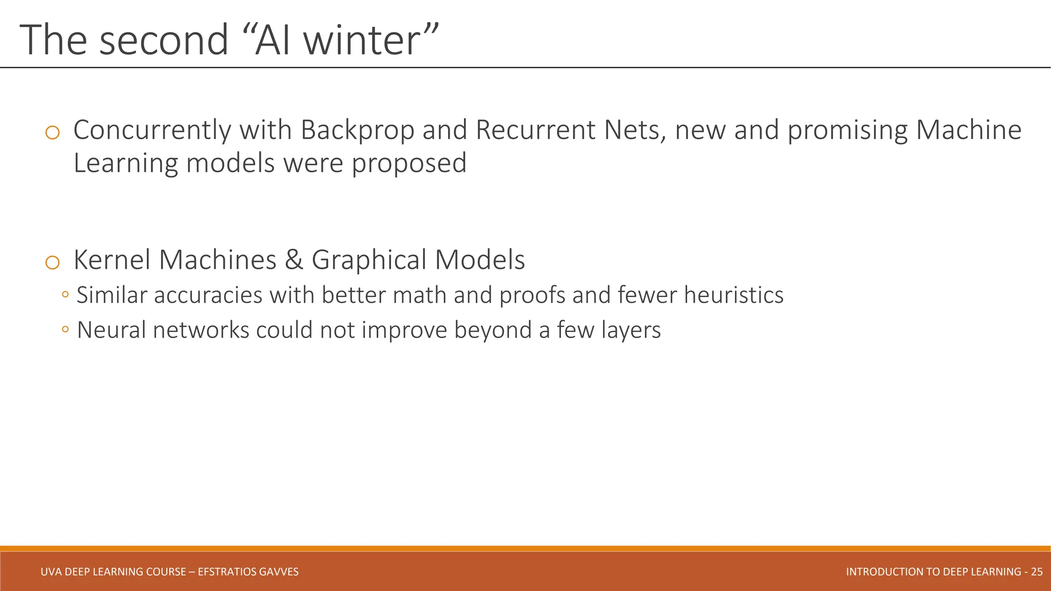 UVA DEEP LEARNING COURSE – EFSTRATIOS GAVVES DEEPER INTO DEEP LEARNING AND OPTIMIZATIONS - 25
UVA DEEP LEARNING COURSE – EFSTRATIOS GAVVES INTRODUCTION TO DEEP LEARNING - 25
o Concurrently with Backprop and Recurrent Nets, new and promising Machine
Learning models were proposed
o Kernel Machines & Graphical Models
◦ Similar accuracies with better math and proofs and fewer heuristics
◦ Neural networks could not improve beyond a few layers
The second “AI winter”
 