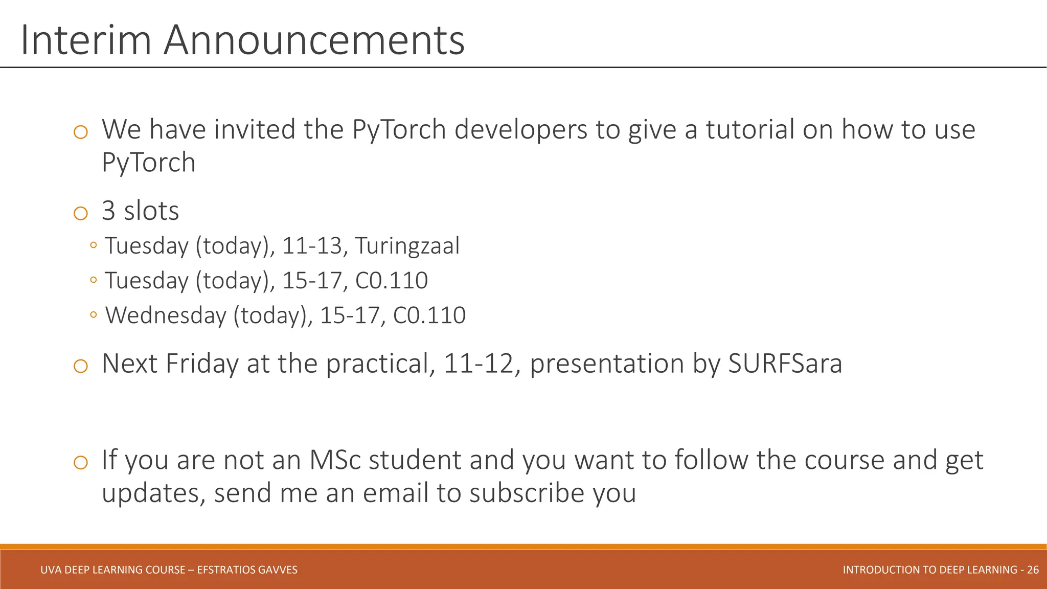 UVA DEEP LEARNING COURSE – EFSTRATIOS GAVVES DEEPER INTO DEEP LEARNING AND OPTIMIZATIONS - 26
UVA DEEP LEARNING COURSE – EFSTRATIOS GAVVES INTRODUCTION TO DEEP LEARNING - 26
o We have invited the PyTorch developers to give a tutorial on how to use
PyTorch
o 3 slots
◦ Tuesday (today), 11-13, Turingzaal
◦ Tuesday (today), 15-17, C0.110
◦ Wednesday (today), 15-17, C0.110
o Next Friday at the practical, 11-12, presentation by SURFSara
o If you are not an MSc student and you want to follow the course and get
updates, send me an email to subscribe you
Interim Announcements
 