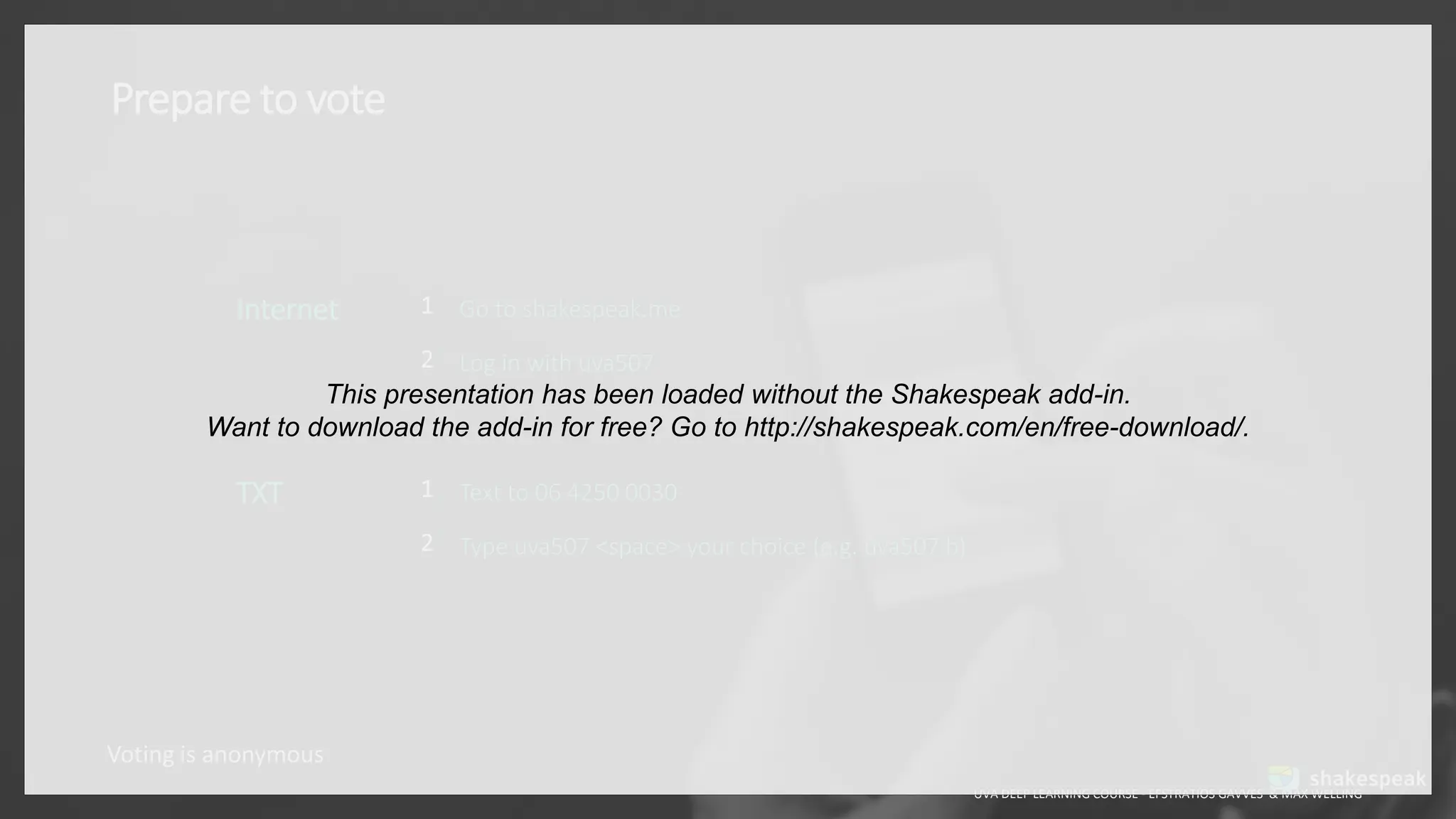 Prepare to vote
UVA DEEP LEARNING COURSE - EFSTRATIOS GAVVES & MAX WELLING
Voting is anonymous
Internet 1
2
Go to shakespeak.me
Log in with uva507
TXT 1
2
Text to 06 4250 0030
Type uva507 <space> your choice (e.g. uva507 b)
This presentation has been loaded without the Shakespeak add-in.
Want to download the add-in for free? Go to http://shakespeak.com/en/free-download/.
 