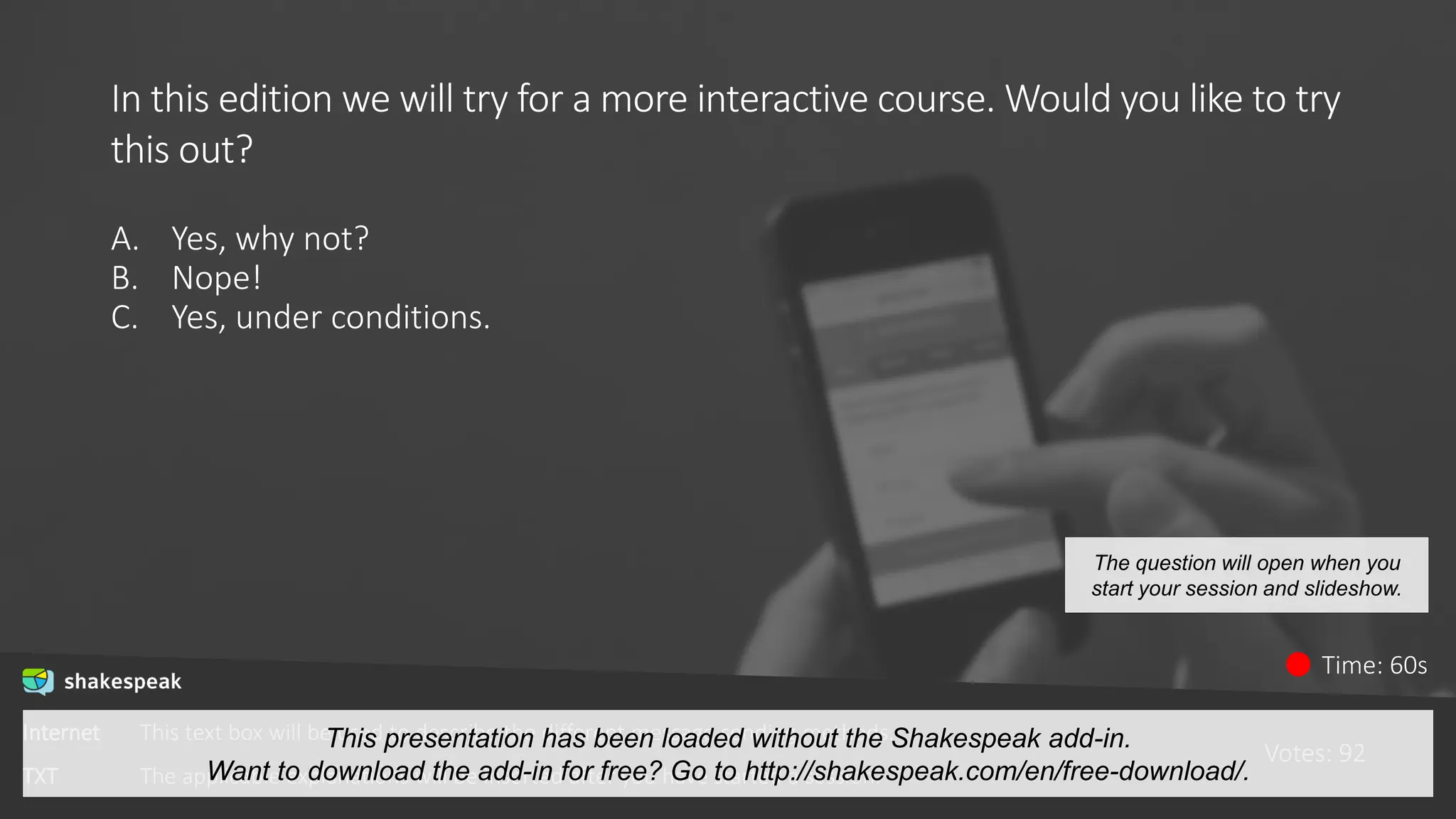 In this edition we will try for a more interactive course. Would you like to try
this out?
A. Yes, why not?
B. Nope!
C. Yes, under conditions.
Votes: 92
Time: 60s
The question will open when you
start your session and slideshow.
Internet This text box will be used to describe the different message sending methods.
TXT The applicable explanations will be inserted after you have started a session.
This presentation has been loaded without the Shakespeak add-in.
Want to download the add-in for free? Go to http://shakespeak.com/en/free-download/.
 
