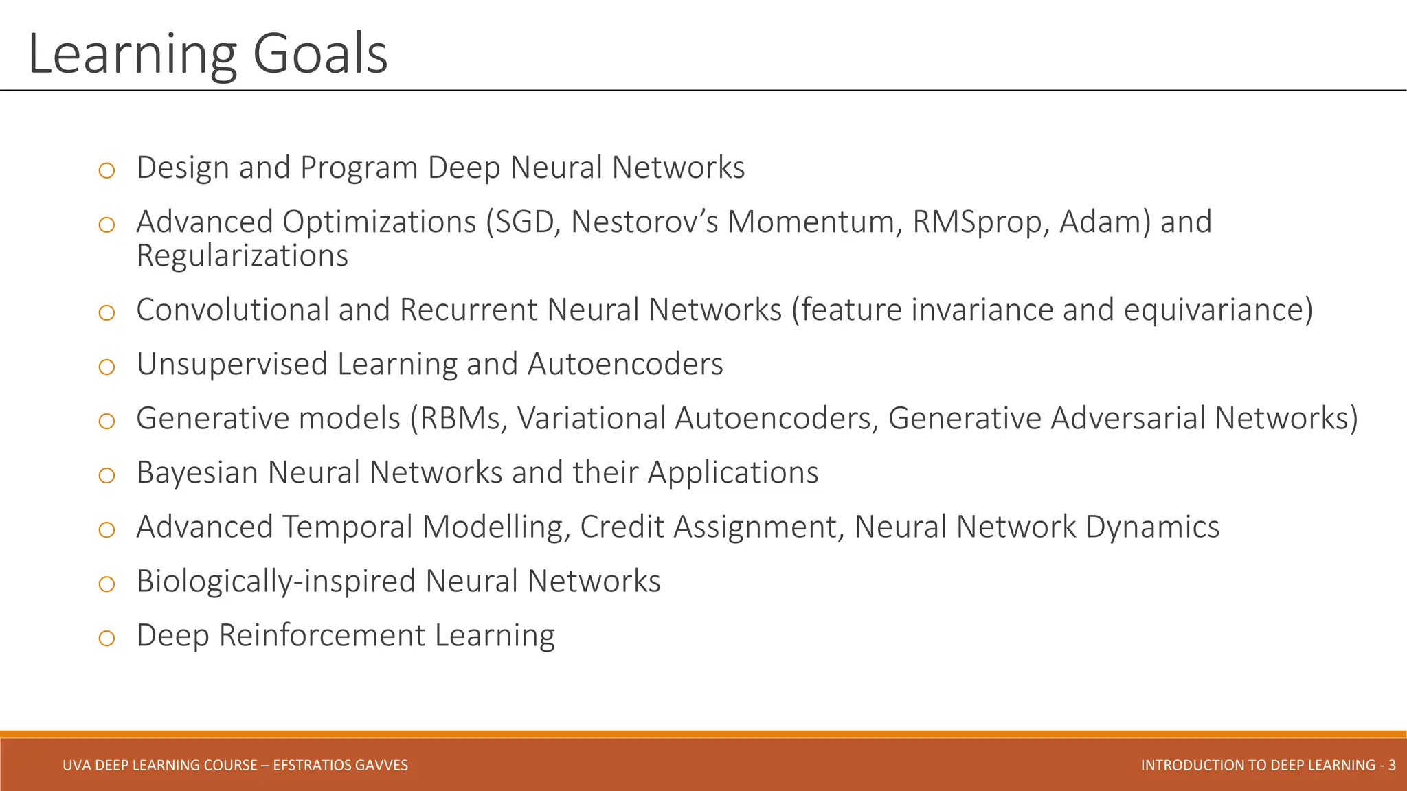 UVA DEEP LEARNING COURSE – EFSTRATIOS GAVVES DEEPER INTO DEEP LEARNING AND OPTIMIZATIONS - 3
UVA DEEP LEARNING COURSE – EFSTRATIOS GAVVES INTRODUCTION TO DEEP LEARNING - 3
o Design and Program Deep Neural Networks
o Advanced Optimizations (SGD, Nestorov’s Momentum, RMSprop, Adam) and
Regularizations
o Convolutional and Recurrent Neural Networks (feature invariance and equivariance)
o Unsupervised Learning and Autoencoders
o Generative models (RBMs, Variational Autoencoders, Generative Adversarial Networks)
o Bayesian Neural Networks and their Applications
o Advanced Temporal Modelling, Credit Assignment, Neural Network Dynamics
o Biologically-inspired Neural Networks
o Deep Reinforcement Learning
Learning Goals
 