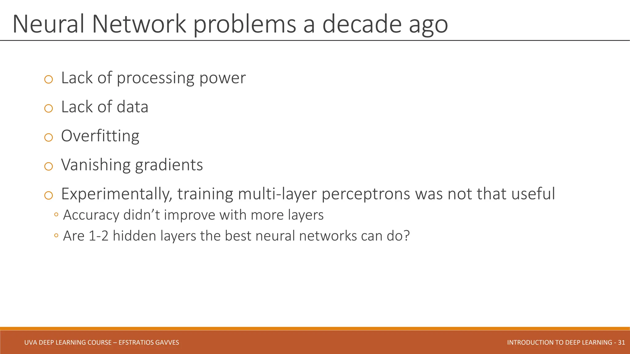 UVA DEEP LEARNING COURSE – EFSTRATIOS GAVVES DEEPER INTO DEEP LEARNING AND OPTIMIZATIONS - 31
UVA DEEP LEARNING COURSE – EFSTRATIOS GAVVES INTRODUCTION TO DEEP LEARNING - 31
o Lack of processing power
o Lack of data
o Overfitting
o Vanishing gradients
o Experimentally, training multi-layer perceptrons was not that useful
◦ Accuracy didn’t improve with more layers
◦ Are 1-2 hidden layers the best neural networks can do?
Neural Network problems a decade ago
 