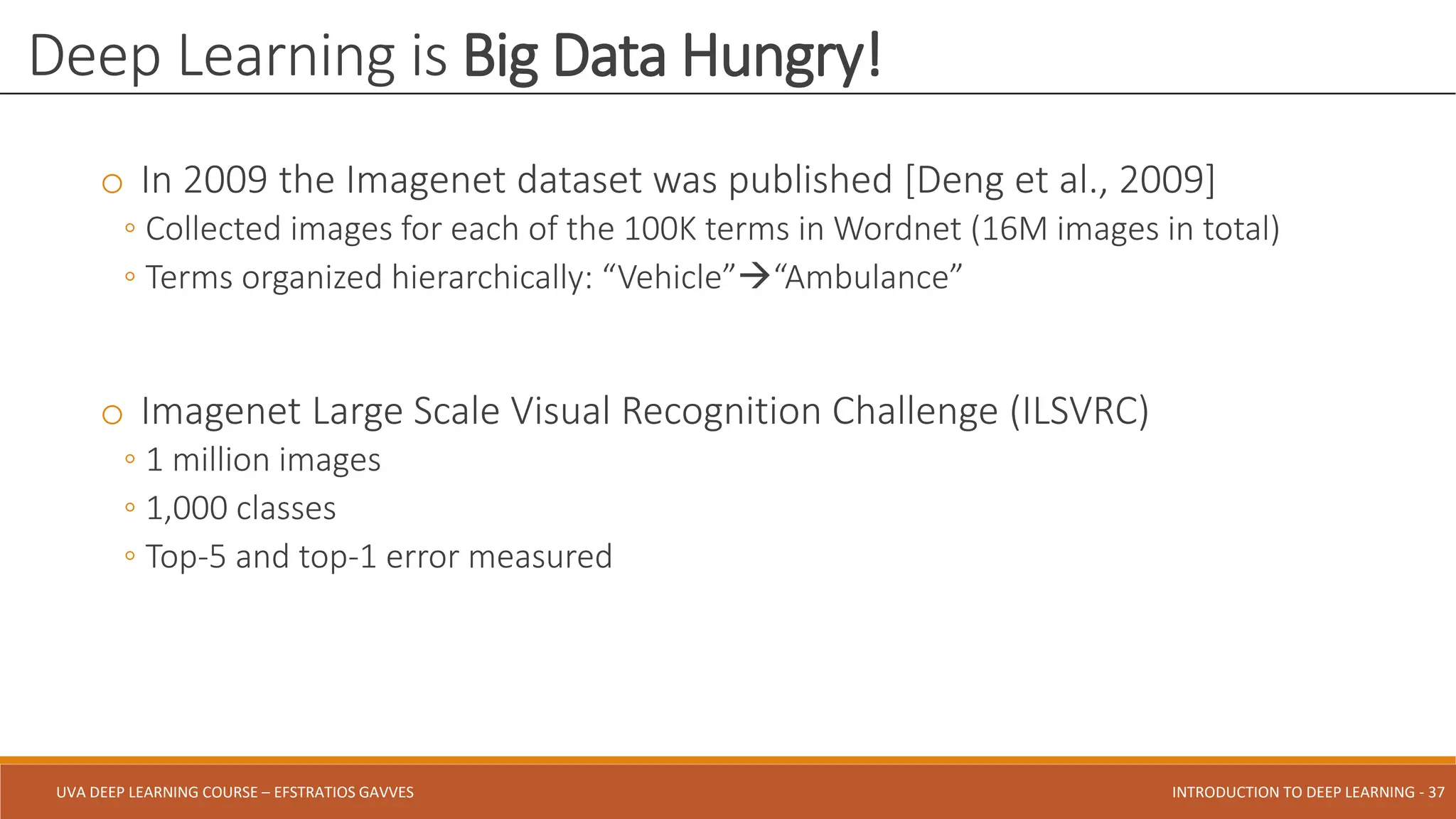 UVA DEEP LEARNING COURSE – EFSTRATIOS GAVVES DEEPER INTO DEEP LEARNING AND OPTIMIZATIONS - 37
UVA DEEP LEARNING COURSE – EFSTRATIOS GAVVES INTRODUCTION TO DEEP LEARNING - 37
o In 2009 the Imagenet dataset was published [Deng et al., 2009]
◦ Collected images for each of the 100K terms in Wordnet (16M images in total)
◦ Terms organized hierarchically: “Vehicle”“Ambulance”
o Imagenet Large Scale Visual Recognition Challenge (ILSVRC)
◦ 1 million images
◦ 1,000 classes
◦ Top-5 and top-1 error measured
Deep Learning is Big Data Hungry!
 