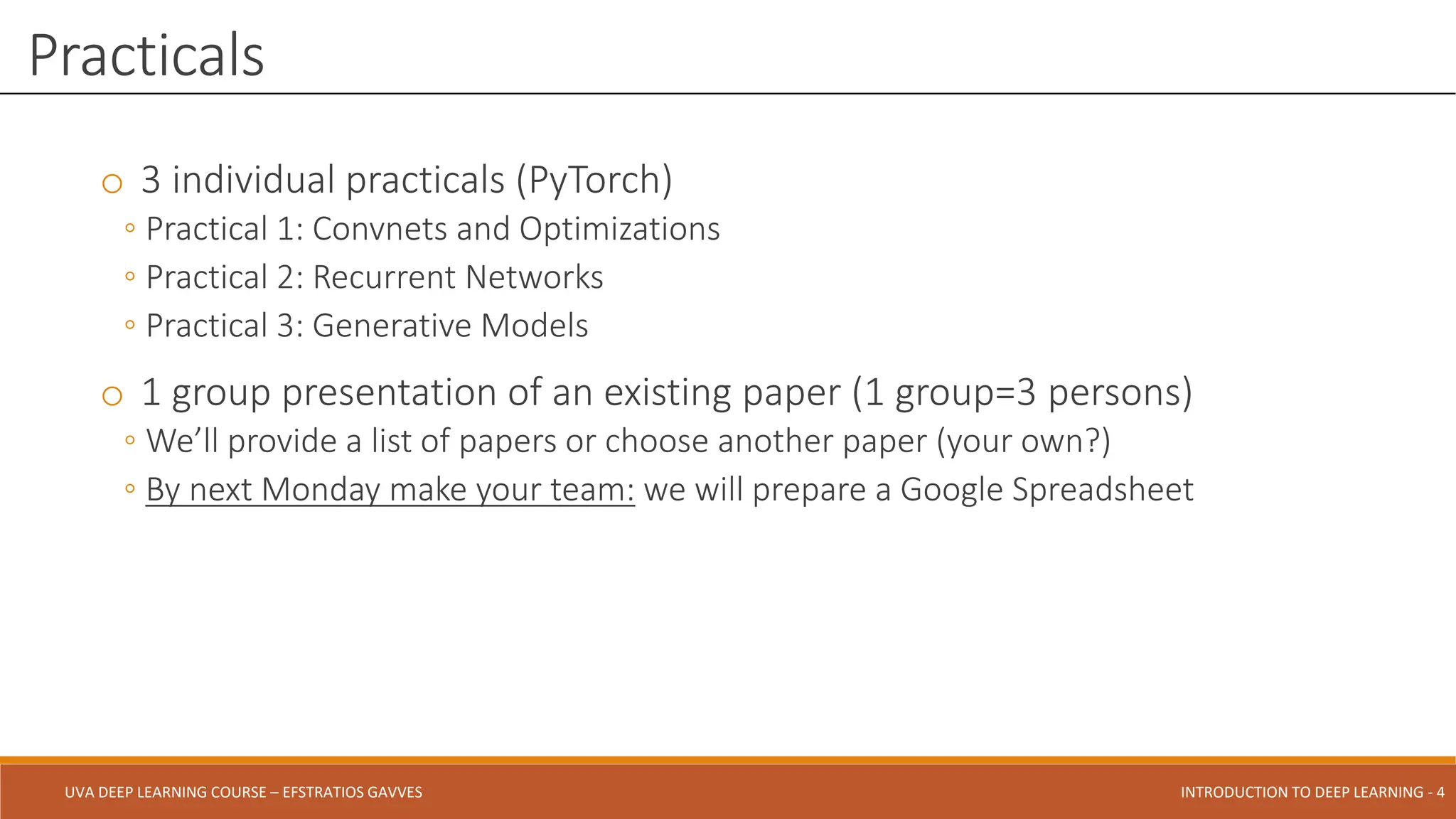 UVA DEEP LEARNING COURSE – EFSTRATIOS GAVVES DEEPER INTO DEEP LEARNING AND OPTIMIZATIONS - 4
UVA DEEP LEARNING COURSE – EFSTRATIOS GAVVES INTRODUCTION TO DEEP LEARNING - 4
o 3 individual practicals (PyTorch)
◦ Practical 1: Convnets and Optimizations
◦ Practical 2: Recurrent Networks
◦ Practical 3: Generative Models
o 1 group presentation of an existing paper (1 group=3 persons)
◦ We’ll provide a list of papers or choose another paper (your own?)
◦ By next Monday make your team: we will prepare a Google Spreadsheet
Practicals
 