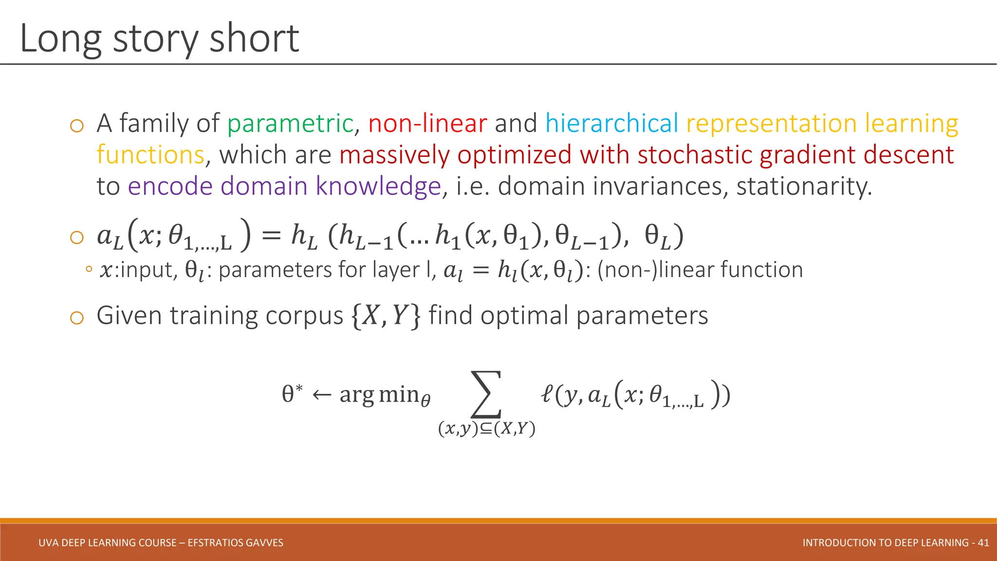 UVA DEEP LEARNING COURSE – EFSTRATIOS GAVVES DEEPER INTO DEEP LEARNING AND OPTIMIZATIONS - 41
UVA DEEP LEARNING COURSE – EFSTRATIOS GAVVES INTRODUCTION TO DEEP LEARNING - 41
o A family of parametric, non-linear and hierarchical representation learning
functions, which are massively optimized with stochastic gradient descent
to encode domain knowledge, i.e. domain invariances, stationarity.
o 𝑎𝐿 𝑥; 𝜃1,…,L = ℎ𝐿 (ℎ𝐿−1 … ℎ1 𝑥, θ1 , θ𝐿−1 , θ𝐿)
◦ 𝑥:input, θ𝑙: parameters for layer l, 𝑎𝑙 = ℎ𝑙(𝑥, θ𝑙): (non-)linear function
o Given training corpus {𝑋, 𝑌} find optimal parameters
θ∗
← arg min𝜃 ෍
(𝑥,𝑦)⊆(𝑋,𝑌)
ℓ(𝑦, 𝑎𝐿 𝑥; 𝜃1,…,L )
Long story short
 