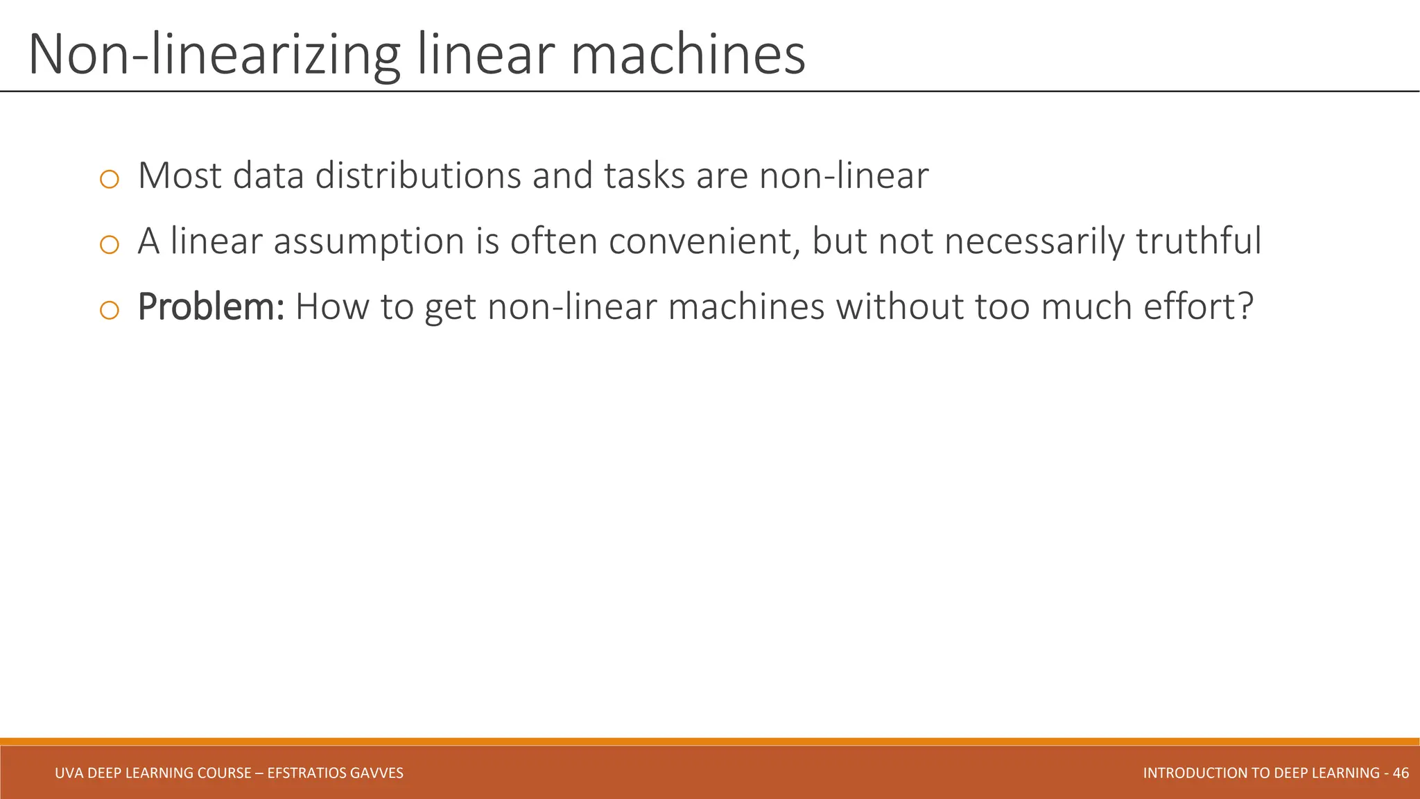 UVA DEEP LEARNING COURSE – EFSTRATIOS GAVVES DEEPER INTO DEEP LEARNING AND OPTIMIZATIONS - 46
UVA DEEP LEARNING COURSE – EFSTRATIOS GAVVES INTRODUCTION TO DEEP LEARNING - 46
o Most data distributions and tasks are non-linear
o A linear assumption is often convenient, but not necessarily truthful
o Problem: How to get non-linear machines without too much effort?
Non-linearizing linear machines
 