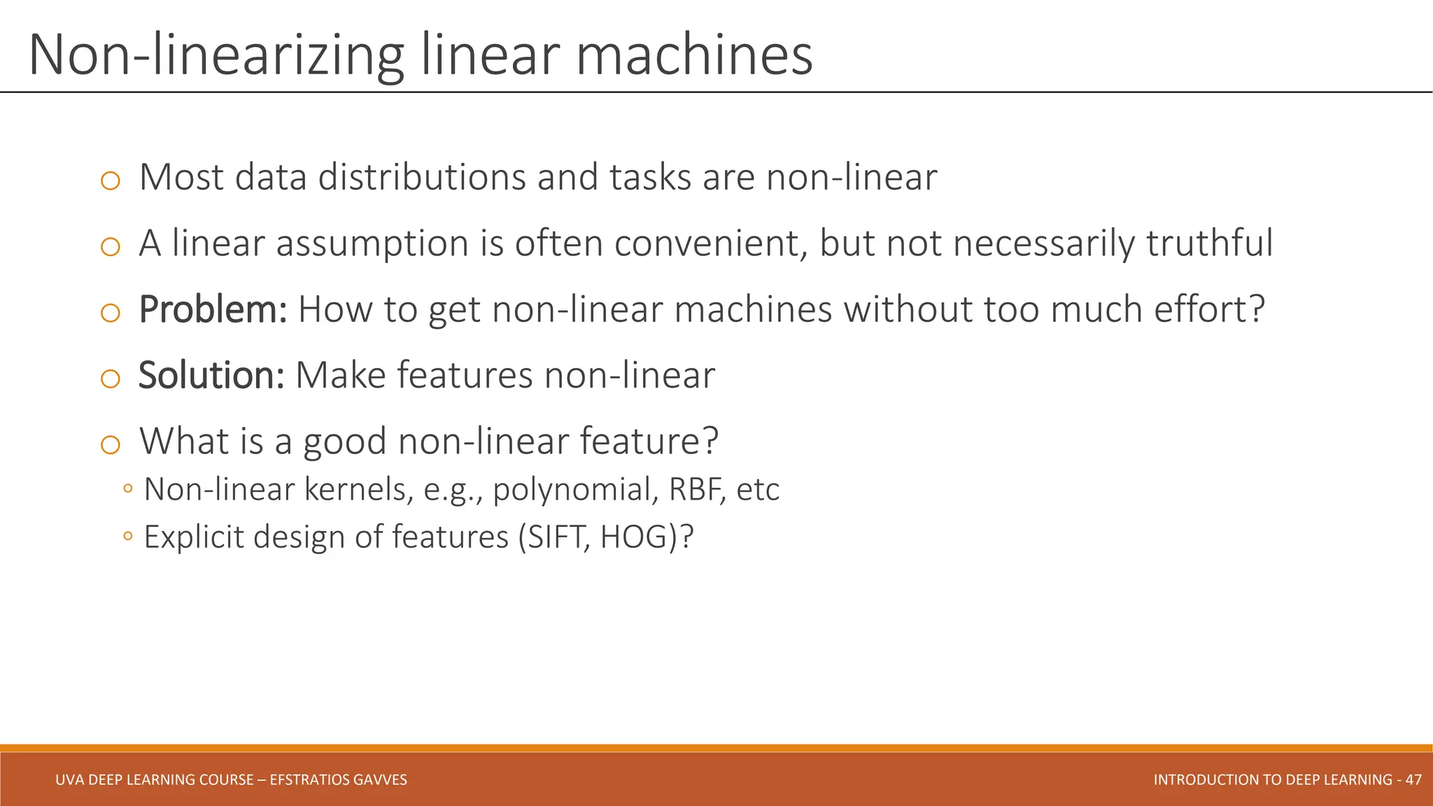 UVA DEEP LEARNING COURSE – EFSTRATIOS GAVVES DEEPER INTO DEEP LEARNING AND OPTIMIZATIONS - 47
UVA DEEP LEARNING COURSE – EFSTRATIOS GAVVES INTRODUCTION TO DEEP LEARNING - 47
o Most data distributions and tasks are non-linear
o A linear assumption is often convenient, but not necessarily truthful
o Problem: How to get non-linear machines without too much effort?
o Solution: Make features non-linear
o What is a good non-linear feature?
◦ Non-linear kernels, e.g., polynomial, RBF, etc
◦ Explicit design of features (SIFT, HOG)?
Non-linearizing linear machines
 