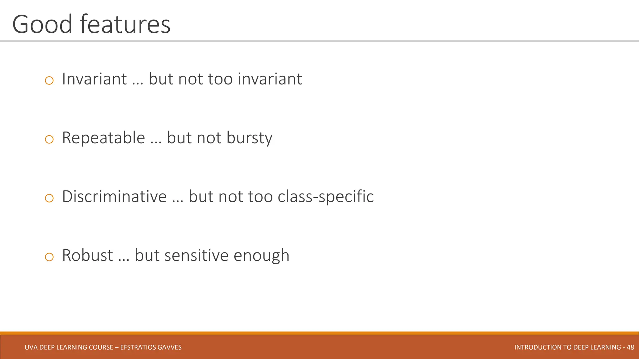 UVA DEEP LEARNING COURSE – EFSTRATIOS GAVVES DEEPER INTO DEEP LEARNING AND OPTIMIZATIONS - 48
UVA DEEP LEARNING COURSE – EFSTRATIOS GAVVES INTRODUCTION TO DEEP LEARNING - 48
o Invariant … but not too invariant
o Repeatable … but not bursty
o Discriminative … but not too class-specific
o Robust … but sensitive enough
Good features
 