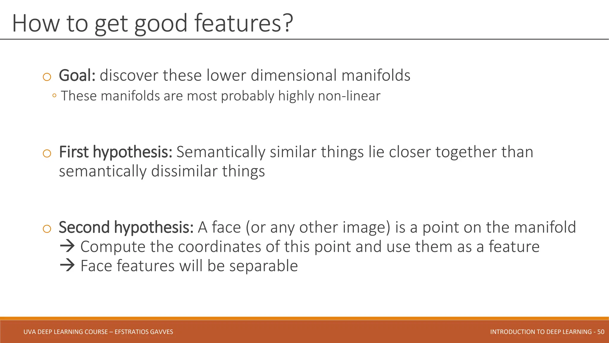 UVA DEEP LEARNING COURSE – EFSTRATIOS GAVVES DEEPER INTO DEEP LEARNING AND OPTIMIZATIONS - 50
UVA DEEP LEARNING COURSE – EFSTRATIOS GAVVES INTRODUCTION TO DEEP LEARNING - 50
o Goal: discover these lower dimensional manifolds
◦ These manifolds are most probably highly non-linear
o First hypothesis: Semantically similar things lie closer together than
semantically dissimilar things
o Second hypothesis: A face (or any other image) is a point on the manifold
 Compute the coordinates of this point and use them as a feature
 Face features will be separable
How to get good features?
 