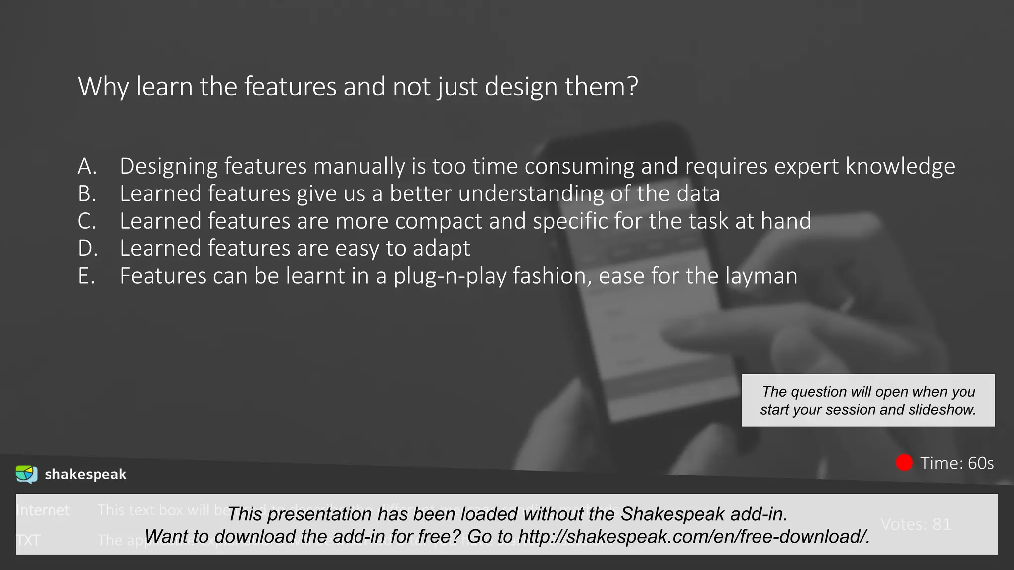 Why learn the features and not just design them?
A. Designing features manually is too time consuming and requires expert knowledge
B. Learned features give us a better understanding of the data
C. Learned features are more compact and specific for the task at hand
D. Learned features are easy to adapt
E. Features can be learnt in a plug-n-play fashion, ease for the layman
Votes: 81
Time: 60s
The question will open when you
start your session and slideshow.
Internet This text box will be used to describe the different message sending methods.
TXT The applicable explanations will be inserted after you have started a session.
This presentation has been loaded without the Shakespeak add-in.
Want to download the add-in for free? Go to http://shakespeak.com/en/free-download/.
 